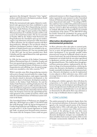 CHAPTER II
Conclusion 117
WORLD
DRUG
REPORT2015
agreements that distinguish “alternative” from “regular”
products and if alternative development products should
receive preferential treatment.
Within the international trade regime, bilateral or multi-
lateral trade agreements have been established to assist
farmers in some of the illicit drug-producing countries.
The Andean Trade Preference Act provided duty-free treat-
ment for a wide range of export products from Bolivia
(Plurinational State of), Colombia, Ecuador and Peru with
access to the United States market. The Act was amended
in October 2002 by the Andean Trade Promotion and
Drug Eradication Act. Intended to open up new markets,
support crop substitution and generate viable alternatives
to illicit cultivation, the Act targeted countries with illicit
drug production, although it was not directly related to
alternative development products. Indeed, some of the
products of Andean farmers were not included in the act.
The act expired in February 2011 but was extended until
31 July 2013 and has not been extended since. Both
Colombia and Peru signed bilateral free trade agreements
with the United States.
In 1990, the four countries of the Andean Community
(Bolivia (Plurinational State of), Colombia, Ecuador and
Peru) were granted special arrangements under the Euro-
pean Union’s Generalised Scheme of Preferences to combat
drug production and trafficking. Later, the special arrange-
ments were extended to a few other countries.160,161
While it provides some illicit drug-producing countries
with access to Europe’s internal market for a range of agri-
cultural and industrial products, trade support is generally
not directly related to alternative development or the
(potential) export of alternative development products
(similar to the Andean Trade Preference Act and the
Andean Trade Promotion and Drug Eradication Act). But
by including products such as coffee, beneficiaries of alter-
native development programmes could potentially benefit.
Similarly to the bilateral trade relationship with the United
States, the European Union has also agreed bilateral free
trade agreements with a number of countries, which could
make the Generalised Scheme of Preferences system irrel-
evant in the future.
The Generalised Scheme of Preferences was changed in
2005 after a WTO legal case in 2002.162 The WTO ruled
that tariff advantages under the Special Arrangements to
Combat Drug Production and Trafficking were inconsist-
ent with article I.1 of the General Agreement on Tariffs
and Trade, on general most-favoured-nation treatment.
This meant that the European Union could not grant
160 European Commission, The European Union’s Generalised System of
Preferences GSP, 2004.
161 European Commission, “Practical guide to the new GSP trade
regimes for developing countries” (December 2013).
162 Dispute Settlement, European Communities—Conditions for the
Granting of Tariff Preferences to Developing Countries, Dispute
DS246 (20 July 2005).
preferential treatment to illicit drug-producing countries,
unless it granted the same treatment to other Generalised
Scheme of Preferences beneficiaries with similar “develop-
ment, financial and trade needs”.163 According to WTO,
this could have been avoided if the preferential treatment
of the Generalised Scheme of Preferences had included
objective criteria to allow other developing countries that
are similarly affected by the drug problem to be included
as beneficiaries of the scheme.164 The 2005 WTO ruling
has further limited the possibilities for giving special
market treatment to countries affected by illicit drug
cultivation.
Alternative development and
environmental protection
As illicit cultivation often takes place in national parks,
protected forests or protected territories, it can put pres-
sure on, or move, the agricultural frontier. Although alter-
native development is not generally possible within
protected areas (except for livelihoods related to the pro-
tection of such areas), the reach of alternative development
programmes can include both the area where agricultural
or agroforestry activities take place and the area beyond
the agricultural frontier. This could be done through gen-
eral forest protection policies, implemented by the min-
istries in charge of environmental policies, reinforcing the
notion that alternative development is embedded into
broader sustainable development and environmental pol-
icies. Alternative development can also be implemented
in areas adjacent to illicit cultivation areas, which could
encourage farmers to move, as well as reduce pressure on
protected areas.
In taking such a holistic approach, there will always be
compromises to be made in alternative development
between boosting rural development (providing jobs and
income through alternative livelihoods) and the protection
of the environment and biodiversity in an area affected
(or threatened to be affected) by illicit crop cultivation or
by the crops or livelihoods chosen to replace them.
I. CONCLUSIONS
The analysis presented in the present chapter shows that
the international definition of alternative development
agreed at the twentieth special session of the General
Assembly, held in 1998, is still valid today. Yet alternative
development is in a constant state of flux and its success
is a result of the piloting of new and often more
sophisticated approaches by Member States. National
alternative development strategies vary considerably, but
almost all address food security and quality of life in terms
of broader socioeconomic indicators, in line with the
163 European Communities—Conditions for the Granting of Tariff
Preferences to Developing Countries.
164 Ibid.
 