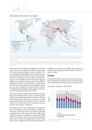 xiv
WEST
AFRICA
Pakistan
Afghanistan
Islamic
Republic
of Iran
Turkey
Malaysia
Myanmar
China
Russian
Federation
Mexico
Pakistan
South
Africa
Colombia
United States
of America
Canada
Mozambique
Canada
Kenya
United
Republic of
Tanzania
Ethiopia
CENTRAL
ASIA
SOUTH-EAST
ASIA
WESTERN
AND CENTRAL
EUROPE
SOUTH-
EASTERN
EUROPE
SOUTHERN
ASIA
Persian Gulf
area &
Middle East
EASTERN
EUROPE
SOUTH
AMERICA
OCEANIA
0 2,0001,000 km
Flows of heroin from/to countries or regions
The designations employed and the presentation of material on this map do not imply the expression of any opinion whatsoever on the part of the Secretariat of the United Nations concerning the legal status of any country, territory, city or area or of its authorities, or concerning the delimitation of its frontiers or boundaries. Dotted line represents approximately the Line of Control in Jammu and Kashmir agreed upon by India and Pakistan.
The final status of Jammu and Kashmir has not yet been agreed upon by the parties. Final boundary between the Republic of Sudan the Republic of South Sudan has not yet been determined. A dispute exists between the Governments of Argentina and the United Kingdom of Great Britain and Northern Ireland concerning sovereignty over the Falkland Islands (Malvinas).
* The trafficking routes represented on the above map should be considered broadly indicative and based on data analysis rather than definitive route outlines. Such analyses are based upon on data related to official drug seizures along the trafficking routes as well as official country report and Annual Response Questionnaires. Routes may deviate to other countries along the routes and there are numerous secondary flows that may not be
represented.
Sources: UNODC annual report questionnaire and individual drug seizure database. UNODC Afghan Opiate Trade Project.
Opiate trafficking generated by
production in Latin America
Opiate trafficking generated by production
in Myanmar/Lao People’s Democratic Republic
Opiate trafficking generated
by production in Afghanistan
Balkan route
Northern route
Southern route
the heroin in Canada originates in Afghanistan, the United
States continues to be supplied by heroin manufactured
in Central and South America. However, analysis of sei-
zures indicates that while Afghan heroin currently accounts
for relatively little of the heroin seized in the United States,
this may be changing. In Oceania, there have been fluc-
tuations in the Australian market between the supply of
Afghan heroin and heroin originating in the Lao People’s
Democratic Republic or Myanmar, but it seems that in
2013 the latter was predominant. This underlines the fact
that the reach of organized criminal networks continues
to be global and that organized criminal groups are becom-
ing increasingly sophisticated and versatile.
In Europe, the heroin market is also marked by variations,
albeit at the subregional level. There are indications of a
stable or downward trend in the use of heroin in Western
and Central Europe, while heroin seizures have recently
increased in Eastern and South-Eastern Europe, where the
absence of new data prevents the assessment of recent
trends in the prevalence of drug use.
In the absence of any recent reliable data on the extent of
the use of opioids in most parts of Asia, it is difficult to
determine a trend, but the use of opioids is generally
considered to be stable. Asia remains the world’s largest
market for opiates, accounting for an estimated two thirds
of all users of opiates, and the total number of registered
heroin users in China is increasing. Data on Africa remain
limited, but it is likely that the increasing importance of
the region as a transit area for Afghan heroin bound for
markets in other regions has had an impact on the use of
opiates in Africa.
Cocaine
Not only did coca bush cultivation continue to decline in
2013, reaching the lowest level since the mid-1980s, when
estimates first became available, but the annual prevalence
Main global trafficking flows of opiates
Sources: UNODC, responses to annual report questionnaire and individual drug seizure database.
Notes: The trafficking routes represented on this map should be considered broadly indicative and based on data analyses rather than definitive route
outlines. Such analyses are based on data related to official drug seizures along the trafficking route as well as official country reports and responses
to annual report questionnaires. Routes may deviate to other countries that lie along the routes and there are numerous secondary flows that may
not be reflected.
The boundaries shown on this map do not imply official endorsement or acceptance by the United Nations. Dashed lines represent undetermined
boundaries. The dotted line represents approximately the Line of Control in Jammu and Kashmir agreed upon by India and Pakistan. The final status
of Jammu and Kashmir has not yet been agreed upon by the parties. The final boundary between the Sudan and South Sudan has not yet been
determined.
Coca bush cultivation, 2003-2013
Source: UNODC, responses to annual report questionnaire and
other official sources.
0
20,000
40,000
60,000
80,000
100,000
120,000
140,000
160,000
180,000
200,000
2003
2004
2005
2006
2007
2008
2009
2010
2011
2012
2013
Hectares
Peru
Bolivia (Plurinational State of)
Colombia
 