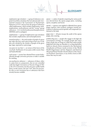 WORLD
DRUG
REPORT2015
GLOSSARY
amphetamine-type stimulants — a group of substances com-
posed of synthetic stimulants that were placed under inter-
national control in the Convention on Psychotropic
Substances of 1971 and are from the group of substances
called amphetamines, which includes amphetamine, meth-
amphetamine, methcathinone and the “ecstasy”-group
substances (3,4-methylenedioxymethamphetamine
(MDMA) and its analogues)
amphetamines — a group of amphetamine-type stimulants
that includes amphetamine and methamphetamine
annual prevalence — the total number of people of a given
age range who have used a given drug at least once in the
past year, divided by the number of people of the given
age range, expressed as a percentage
coca paste (or coca base) — an extract of the leaves of the
coca bush. Purification of coca paste yields cocaine (base
and hydrochloride)
crack cocaine — cocaine base obtained from cocaine hydro-
chloride through conversion processes to make it suitable
for smoking
new psychoactive substances — substances of abuse, either
in a pure form or a preparation, that are not controlled
under the Single Convention on Narcotic Drugs of 1961
or the 1971 Convention, but that may pose a public health
threat. In this context, the term “new” does not necessar-
ily refer to new inventions but to substances that have
recently become available
opiates — a subset of opioids comprising the various prod-
ucts derived from the opium poppy plant, including
opium, morphine and heroin
opioids — a generic term applied to alkaloids from opium
poppy (opiates), their synthetic analogues (mainly pre-
scription or pharmaceutical opioids) and compounds syn-
thesized in the body
poppy straw — all parts (except the seeds) of the opium
poppy, after mowing
problem drug users — people who engage in the high-risk
consumption of drugs, for example people who inject
drugs, people who use drugs on a daily basis and/or people
diagnosed with drug use disorders or as drug-dependent
based on clinical criteria contained in the International
Classification of Diseases (tenth revision) of the World
Health Organization and the Diagnostic and Statistical
Manual of Mental Disorders (fourth edition) of the Ameri-
can Psychiatric Association, or any similar criteria or defi-
nition that may be used
 