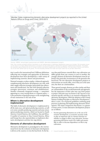 xviii
tion is used at the international level. Different definitions
reflecting new strategies and approaches of alternative
development have been developed by a wide variety of
implementing countries, donors and practitioners.
National strategies or plans employ a balanced approach,
complementing alternative development not only with
other supply reduction strategies (particularly law enforce-
ment and interdiction), but also with demand reduction
strategies (prevention, treatment and rehabilitation).
Another commonly integrated strategy — sometimes
appearing as a cross-cutting theme or a separate policy —
is the promotion of good governance or the strengthening
of state institutions or the rule of law.
Where is alternative development
implemented?
The bulk of alternative development is implemented in
all the main coca- and opium-producing countries, as well
as in some cannabis-producing countries and some minor
opium-producing countries, which are located in South
America, Central America, the Caribbean, Asia and Africa.
A number of countries in Asia, Central America, Africa
and Europe have also reported plans to implement alter-
native development activities (see map above).
Elements of alternative development
Alternative development is promulgated at the interna-
tional level, but the evolution of alternative development
is driven at the country or even the local level. As the fac-
tors that push farmers towards illicit crop cultivation can
differ greatly from one country or area to another, the
strategic elements of alternative development must be tai-
lored to the particular circumstances on the ground at the
local level. No two alternative development projects or
interventions are exactly alike, even if they are in the same
area, but there are commonalities.
These general strategic elements are often similar and there
are commonalities in the overall framework and approach,
but the importance of their roles may vary from project
to project and some may not feature at all. Success is very
situation-specific and there is no manual or blueprint for
alternative development. With the adoption of the United
Nations Guiding Principles on Alternative Development,3
there is now a set of general guidelines outlining good
practices in planning and implementing alternative devel-
opment. The major components that feature, to a greater
or lesser extent, in most alternative development projects
are as follows:
• Income-generating alternatives are at the core of al-
ternative development, as economic necessity tends
to play an important role in a farmer’s decision on
whether to engage in illicit crop cultivation. Income-
generating alternatives need to be viable and sustain-
able in order to decrease dependence on illicit crop
cultivation.
3 General Assembly resolution 68/196, annex.
0 2,000 km1,000
Alternative development
involvement, 2010-2013
Coca
Opium
Cannabis
Plans to introduce alternative development
Member States implementing domestic alternative development projects (as reported to the United
Nations Ofﬁce on Drugs and Crime), 2010-2013
Sources: UNODC annual report questionnaire and UNODC alternative development projects.
Note: Only countries providing sufficient information on the implementation of alternative development projects are included. The boundaries shown
on this map do not imply official endorsement or acceptance by the United Nations. Dashed lines represent undetermined boundaries. The dotted
line represents approximately the Line of Control in Jammu and Kashmir agreed upon by India and Pakistan. The final status of Jammu and Kashmir
has not yet been agreed upon by the parties. The final boundary between the Sudan and South Sudan has not yet been determined.
 
