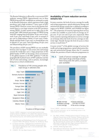 CHAPTER I
Health impact of drug use 9
WORLD
DRUG
REPORT2015
The Russian Federation is affected by a concentrated HIV
epidemic among PWID. Approximately one in three
PWID living with HIV worldwide are estimated to reside
in the Russian Federation, which experiences both a high
prevalence and a high incidence14 (new cases) of HIV
among PWID. However, across cities in the Russian Fed-
eration there is a very large variation in the HIV prevalence
among PWID. A study carried out in eight cities in the
period 2007-2009 showed percentages of PWID living
with HIV ranging from levels below 10 per cent in Voro-
nezh (3 per cent) and Omsk (9 per cent), to around 15
per cent in Naberezhnye Chelny (13 per cent), Chely-
abinsk and Orel (both 15 per cent), to around 60 per cent
in Irkutsk (57 per cent), Saint Petersburg (59 per cent)
and Yekaterinburg (64 per cent).15
The prevalence of HIV among PWID can vary markedly
between cities (see figure 7) and certain cities and settings
around the world that carry a large proportion of the
global burden of HIV are becoming a focus of attention
in the global response to the HIV epidemic,16 with the
geographically localized nature of HIV epidemics and the
role of cities and settings, such as prisons, increasingly
being seen as critical considerations.
14 Federal Research and Methodological Centre for Prevention and
Control of AIDS, HIV Infection: Newsletter No. 38 (Moscow, 2013).
15 K. Eritsyan and others, “Individual level, network-level and city-
level factors associated with HIV prevalence among people who
inject drugs in eight Russian cities: a cross-sectional study”, BMJ,
vol. 3, No. 6 (2013).
16 UNAIDS, The Cities Report (Geneva, 2014).
Availability of harm reduction services
remains low
In many countries, the levels of service coverage for needle
and syringe programmes, opioid substitution therapy and
antiretroviral therapy remain low, as defined according to
targets set by WHO, UNODC and UNAIDS (see figure
8).17 The proportion of countries reporting these services
as either not available or at low levels of coverage are 47
per cent, 41 per cent and 22 per cent, respectively. Most
of the countries reporting information on service coverage
are in Europe where the levels of service coverage are rela-
tively high. Outside Europe the level of access to these
services is much lower.18
A recent review19 of the global coverage of services for
needle and syringe programmes, opioid substitution ther-
apy and antiretroviral therapy shows that 91 countries
include the provision of harm reduction programmes in
17 The WHO, UNODC, UNAIDS Technical Guide for Countries to Set
Targets for Universal Access to HIV Prevention, Treatment and Care for
Injecting Drug Users: 2012 Revision recommends a comprehensive
package of nine interventions, aimed at reducing the risk of acquir-
ing, and improving the treatment and care of HIV, hepatitis and
tuberculosis in people who inject drugs, commonly referred to as a
“harm reduction approach” to injecting drug use.
18 UNODC, World Drug Report 2014.
19 Harm Reduction International, The Global State of Harm Reduction
2014, Katie Stone, ed. (London, 2014).
FIG. 7. Prevalence of HIV among people who
inject drugs in selected cities
Sources: UNODC, responses to annual report questionnaire;
progress reports of UNAIDS on the global AIDS response (various
years); the former Reference Group to the United Nations on HIV
and Injecting Drug Use; and national government reports.
0.5
3.8
5.3
6.3
6.8
9.7
10.2
10.7
18.3
25.7
53.3
87.1
0 50 100
Albania, Tirana
Colombia, Medelin
Bangladesh, Dhaka
Nepal, Katmandu
Egypt, Cairo
Lithuania, Vilnius
Senegal, Dakar
Armenia, Yerevan
Kenya , Nairobi
Latvia, Riga
Romania, Bucharest
Libya, Tripoli
Prevalence of HIV (percentage)
FIG. 8. Levels of service coverage for people
who inject drugs and those among
them living with HIV (2013, or latest
year available)
Source: UNODC, responses to annual report questionnaire.
Note: For further information, see the methodology section in the
online version of this report.
0
10
20
30
40
50
60
70
80
Coverage of
needle and
syringe
programmes
Coverage of
opioid
subs tu on
therapy
Coverage of
an retroviral
therapy
Numberofcountries
High coverage
Medium coverage
Low coverage
Service exists but
coverage not known
No service coverage
 
