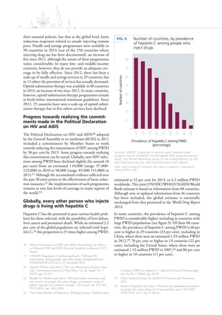 10
their national policies, but that at the global level, harm
reduction responses related to unsafe injecting remain
poor. Needle and syringe programmes were available in
90 countries in 2014 (out of the 158 countries where
injecting drug use has been documented), an increase of
five since 2012, although the nature of these programmes
varies considerably. In many low- and middle-income
countries, however, they do not provide an adequate cov-
erage to be fully effective. Since 2012, there has been a
scale-up of needle and syringe services in 29 countries, but
in 13 others the provision of services has actually decreased.
Opioid substitution therapy was available in 80 countries
in 2014, an increase of two since 2012. In many countries,
however, opioid substitution therapy programmes remain
at levels below international minimum guidelines. Since
2012, 25 countries have seen a scale-up of opioid substi-
tution therapy, but in five others services have declined.
Progress towards realizing the commit-
ments made in the Political Declaration
on HIV and AIDS
The Political Declaration on HIV and AIDS20 adopted
by the General Assembly in its resolution 60/262 in 2011
included a commitment by Member States to work
towards reducing the transmission of HIV among PWID
by 50 per cent by 2015. Some progress towards realizing
this commitment can be noted. Globally, new HIV infec-
tions among PWID have declined slightly (by around 10
per cent) from an estimated 110,000 (range: 97,000-
123,000) in 2010 to 98,000 (range: 85,000-111,000) in
2013.21 Although the accumulated evidence collected over
the past 30 years points to the effectiveness of harm reduc-
tion measures,22 the implementation of such programmes
remains at very low levels of coverage in many regions of
the world.23
Globally, every other person who injects
drugs is living with hepatitis C
Hepatitis C has the potential to pose serious health prob-
lems for those infected, with the possibility of liver failure,
liver cancer and premature death. While an estimated 2.2
per cent of the global population are infected with hepa-
titis C,24 this proportion is 25 times higher among PWID,
20 Political Declaration on HIV and AIDS: Intensifying Our Efforts
to Eliminate HIV and AIDS (General Assembly resolution 65/277,
annex).
21 UNAIDS Programme Coordinating Board, “Halving HIV
transmission among people who inject drugs: background note”,
UNAIDS/PCB (35)/14.27, 25 November 2014.
22 David P. Wilson and others, “The cost-effectiveness of harm reduc-
tion”, International Journal of Drug Policy, vol. 26, Suppl. No. 1
(2015), pp. S5-S11.
23 Bradley M. Mathers and others “HIV prevention, treatment, and
care services for people who inject drugs: a systematic review of
global, regional, and national coverage”, The Lancet, vol. 375, No.
9719 (2010), pp. 1014-1028.
24 The Global Burden of Hepatitis C Working Group, “Global burden
estimated at 52 per cent for 2013, or 6.3 million PWID
worldwide. This joint UNODC/WHO/UNAIDS/World
Bank estimate is based on information from 88 countries.
Although new or updated information from 36 countries
has been included, the global estimate is essentially
unchanged from that presented in the World Drug Report
2014.
In some countries, the prevalence of hepatitis C among
PWID is considerably higher, including in countries with
large PWID populations (see figure 9). Of these 88 coun-
tries, the prevalence of hepatitis C among PWID is 60 per
cent or higher in 29 countries (33 per cent), including in
China, where there were an estimated 1.93 million PWID
in 2012,25 70 per cent or higher in 19 countries (22 per
cent), including the United States, where there were an
estimated 1.52 million PWID in 2007,26 and 80 per cent
or higher in 10 countries (11 per cent).
of disease (GBD) for hepatitis C”, Journal of Clinical Pharmacology,
vol. 44, No. 1 (2004), pp. 20-29.
25 China National Centre for AIDS/STD Control and Prevention,
2012.
26 Barbara Tempalski and others, “Trends in the population prevalence
of people who inject drugs in US metropolitan areas 1992-2007”,
PLOS ONE, vol. 8, No. 6 (2013).
FIG. 9. Number of countries, by prevalence
of hepatitis C among people who
inject drugs
Sources: UNODC, responses to annual report questionnaire;
progress reports of UNAIDS on the global AIDS response (various
years); the former Reference Group to the United Nations on HIV
and Injecting Drug Use; and national government reports.
Note: Total number of countries with data on hepatitis C prevalence
among PWID is 88.
0
10
20
30
40
50
60
70
80
>10
>20
>30
>40
>50
>60
>70
>80
>90
Numberofcountries
Prevalence of hepa s C among PWID
(percentage)
 
