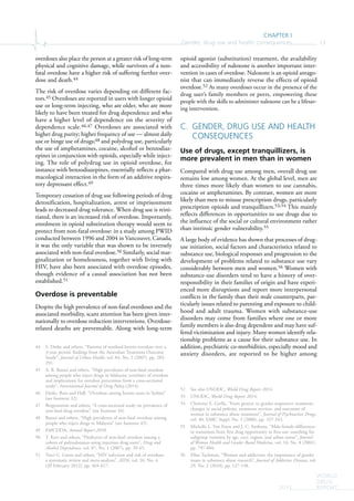 CHAPTER I
Gender, drug use and health consequences 13
WORLD
DRUG
REPORT2015
overdoses also place the person at a greater risk of long-term
physical and cognitive damage, while survivors of a non-
fatal overdose have a higher risk of suffering further over-
dose and death.44
The risk of overdose varies depending on different fac-
tors.45 Overdoses are reported in users with longer opioid
use or long-term injecting, who are older, who are more
likely to have been treated for drug dependence and who
have a higher level of dependence on the severity of
dependence scale.46,47 Overdoses are associated with
higher drug purity; higher frequency of use — almost daily
use or binge use of drugs;48 and polydrug use, particularly
the use of amphetamines, cocaine, alcohol or benzodiaz-
epines in conjunction with opioids, especially while inject-
ing. The role of polydrug use in opioid overdose, for
instance with benzodiazepines, essentially reflects a phar-
macological interaction in the form of an additive respira-
tory depressant effect.49
Temporary cessation of drug use following periods of drug
detoxification, hospitalization, arrest or imprisonment
leads to decreased drug tolerance. When drug use is reini-
tiated, there is an increased risk of overdose. Importantly,
enrolment in opioid substitution therapy would seem to
protect from non-fatal overdose: in a study among PWID
conducted between 1996 and 2004 in Vancouver, Canada,
it was the only variable that was shown to be inversely
associated with non-fatal overdose.50 Similarly, social mar-
ginalization or homelessness, together with living with
HIV, have also been associated with overdose episodes,
though evidence of a causal association has not been
established.51
Overdose is preventable
Despite the high prevalence of non-fatal overdoses and the
associated morbidity, scant attention has been given inter-
nationally to overdose reduction interventions. Overdose-
related deaths are preventable. Along with long-term
44 S. Darke and others, “Patterns of nonfatal heroin overdose over a
3-year period: findings from the Australian Treatment Outcome
Study”, Journal of Urban Health, vol. 84, No. 2 (2007), pp. 283-
291.
45 A. R. Bazazi and others, “High prevalence of non-fatal overdose
among people who inject drugs in Malaysia: correlates of overdose
and implications for overdose prevention from a cross-sectional
study”, International Journal of Drug Policy (2014).
46 Darke, Ross and Hall, “Overdose among heroin users in Sydney”
(see footnote 32).
47 Bergenstrom and others, “A cross-sectional study on prevalence of
non-fatal drug overdose” (see footnote 34).
48 Bazazi and others, “High prevalence of non-fatal overdose among
people who inject drugs in Malaysia” (see footnote 45).
49 EMCDDA, Annual Report 2010.
50 T. Kerr and others, “Predictors of non-fatal overdose among a
cohort of polysubstance-using injection drug users”, Drug and
Alcohol Dependence, vol. 87, No. 1 (2007), pp. 39-45.
51 Traci G. Green and others, “HIV infection and risk of overdose:
a systematic review and meta-analysis”, AIDS, vol. 26, No. 4
(20 February 2012), pp. 403-417.
opioid agonist (substitution) treatment, the availability
and accessibility of naloxone is another important inter-
vention in cases of overdose. Naloxone is an opioid antago-
nist that can immediately reverse the effects of opioid
overdose.52 As many overdoses occur in the presence of the
drug user’s family members or peers, empowering these
people with the skills to administer naloxone can be a lifesav-
ing intervention.
C. GENDER, DRUG USE AND HEALTH
CONSEQUENCES
Use of drugs, except tranquillizers, is
more prevalent in men than in women
Compared with drug use among men, overall drug use
remains low among women. At the global level, men are
three times more likely than women to use cannabis,
cocaine or amphetamines. By contrast, women are more
likely than men to misuse prescription drugs, particularly
prescription opioids and tranquillizers.53,54 This mainly
reflects differences in opportunities to use drugs due to
the influence of the social or cultural environment rather
than intrinsic gender vulnerability.55
A large body of evidence has shown that processes of drug-
use initiation, social factors and characteristics related to
substance use, biological responses and progression to the
development of problems related to substance use vary
considerably between men and women.56 Women with
substance-use disorders tend to have a history of over-
responsibility in their families of origin and have experi-
enced more disruptions and report more interpersonal
conflicts in the family than their male counterparts, par-
ticularly issues related to parenting and exposure to child-
hood and adult trauma. Women with substance-use
disorders may come from families where one or more
family members is also drug dependent and may have suf-
fered victimization and injury. Many women identify rela-
tionship problems as a cause for their substance use. In
addition, psychiatric co-morbidities, especially mood and
anxiety disorders, are reported to be higher among
52 See also UNODC, World Drug Report 2014.
53 UNODC, World Drug Report 2014.
54 Christine E. Grella, “From generic to gender-responsive treatment:
changes in social policies, treatment services, and outcomes of
women in substance abuse treatment”, Journal of Psychoactive Drugs,
vol. 40, SARC Suppl. No. 5 (2008), pp. 327-343.
55 Michelle L. Van Etten and J. C. Anthony, “Male-female differences
in transitions from first drug opportunity to first use: searching for
subgroup variation by age, race, region, and urban status”, Journal
of Women Health and Gender Based Medicine, vol. 10, No. 8 (2001),
pp. 797-804.
56 Ellen Tuchman, “Women and addiction: the importance of gender
issues in substance abuse research”, Journal of Addictive Diseases, vol.
29, No. 2 (2010), pp. 127-138.
 