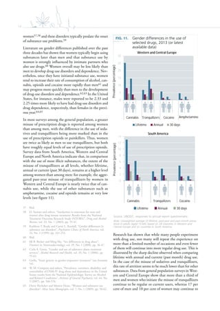 14
women57,58 and these disorders typically predate the onset
of substance-use problems.59
Literature on gender differences published over the past
three decades has shown that women typically begin using
substances later than men and that substance use by
women is strongly influenced by intimate partners who
also use drugs.60 Women overall may be less likely than
men to develop drug-use disorders and dependence. Nev-
ertheless, once they have initiated substance use, women
tend to increase their rate of consumption of alcohol, can-
nabis, opioids and cocaine more rapidly than men61 and
may progress more quickly than men to the development
of drug-use disorders and dependence.62,63 In the United
States, for instance, males were reported to be 2.33 and
2.25 times more likely to have had drug-use disorders and
drug dependence, respectively, than females in the previ-
ous year.64,65
In most surveys among the general population, a greater
misuse of prescription drugs is reported among women
than among men, with the difference in the use of seda-
tives and tranquillizers being more marked than in the
use of prescription opioids or painkillers. Thus, women
are twice as likely as men to use tranquillizers, but both
have roughly equal levels of use of prescription opioids.
Survey data from South America, Western and Central
Europe and North America indicate that, in comparison
with the use of most illicit substances, the extent of the
misuse of tranquillizers at all levels, whether lifetime,
annual or current (past 30 days), remains at a higher level
among women than among men: for example, the aggre-
gated past-year misuse of tranquillizers by women in
Western and Central Europe is nearly twice that of can-
nabis use, while the use of other substances such as
amphetamine, cocaine and opioids remains at very low
levels (see figure 11).
57 Ibid.
58 D. Stewart and others, “Similarities in outcomes for men and
women after drug misuse treatment: Results from the National
Treatment Outcome Research Study (NTORS)”, Drug and Alcohol
Review, vol. 22, No. 1 (2003), pp. 35-41.
59 Kathleen T. Brady and Carrie L. Randall, “Gender differences in
substance use disorders”, Psychiatric Clinics of North America, vol.
22, No. 2 (1999), pp. 241-252.
60 Ibid.
61 Jill B. Becker and Ming Hu, “Sex differences in drug abuse”,
Frontiers in Neuroendocrinology, vol. 29, No. 1 (2008), pp. 36-47.
62 Carla A. Green, “Gender and use of substance abuse treatment
services”, Alcohol Research and Health, vol. 29, No. 1 (2006), pp.
55-62.
63 Grella, “From generic to gender-responsive treatment” (see footnote
54).
64 W. M. Compton and others, “Prevalence, correlates, disability, and
comorbidity of DSM-IV drug abuse and dependence in the United
States: results from the National Epidemiologic Survey on Alcohol
and Related Conditions”, Archives of General Psychiatry, vol. 64, No.
5 (2007), pp. 566-576.
65 Dorte Hecksher and Morten Hesse, “Women and substance use
disorders”, Mens Sana Monographs, vol. 7, No. 1 (2009), pp. 50-62.
Research has shown that while many people experiment
with drug use, not many will repeat the experience on
more than a limited number of occasions and even fewer
of them will continue into more regular drug use. This is
illustrated by the sharp decline observed when comparing
lifetime with annual and current (past month) drug use.
In the case of the misuse of sedatives and tranquillizers,
this rate of attrition seems to be much lower than for other
substances. Data from general population surveys in West-
ern and Central Europe show that more than a third of
men and women who initiate the misuse of tranquillizers
continue to be regular or current users, whereas 17 per
cent of men and 10 per cent of women may continue to
FIG. 11. Gender differences in the use of
selected drugs, 2013 (or latest
available data)
Source: UNODC, responses to annual report questionnaire.
Note: Unweighted average of lifetime, past-year and past-month preva-
lence in adults (aged 15-64), based on 28 countries in Western and
Central Europe and six countries in South America.
0
5
10
15
20
25
30
Cannabis Tranquilizers Cocaine Amphetamine
Prevalence(percentage)
Western and Central Europe
Life me Annual 30 days
0
2
4
6
8
10
12
14
Cannabis Tranquilizers Cocaine
Prevalence(percentage)
South America
Life me Annual 30 days
 