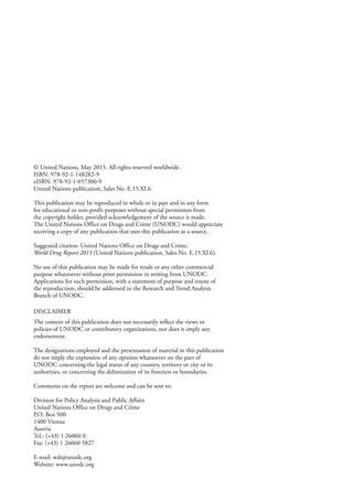 © United Nations, May 2015. All rights reserved worldwide.
ISBN: 978-92-1-148282-9
eISBN: 978-92-1-057300-9
United Nations publication, Sales No. E.15.XI.6
This publication may be reproduced in whole or in part and in any form
for educational or non-profit purposes without special permission from
the copyright holder, provided acknowledgement of the source is made.
The United Nations Office on Drugs and Crime (UNODC) would appreciate
receiving a copy of any publication that uses this publication as a source.
Suggested citation: United Nations Office on Drugs and Crime,
World Drug Report 2015 (United Nations publication, Sales No. E.15.XI.6).
No use of this publication may be made for resale or any other commercial
purpose whatsoever without prior permission in writing from UNODC.
Applications for such permission, with a statement of purpose and intent of
the reproduction, should be addressed to the Research and Trend Analysis
Branch of UNODC.
DISCLAIMER
The content of this publication does not necessarily reflect the views or
policies of UNODC or contributory organizations, nor does it imply any
endorsement.
The designations employed and the presentation of material in this publication
do not imply the expression of any opinion whatsoever on the part of
UNODC concerning the legal status of any country, territory or city or its
authorities, or concerning the delimitation of its frontiers or boundaries.
Comments on the report are welcome and can be sent to:
Division for Policy Analysis and Public Affairs
United Nations Office on Drugs and Crime
P.O. Box 500
1400 Vienna
Austria
Tel.: (+43) 1 26060 0
Fax: (+43) 1 26060 5827
E-mail: wdr@unodc.org
Website: www.unodc.org
 
