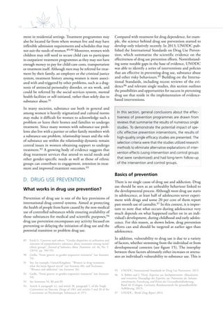 18
ment in residential settings. Treatment programmes may
also be located far from where women live and may have
inflexible admission requirements and schedules that may
not suit the needs of women.89,90 Moreover, women with
children may still need to secure child care to participate
in outpatient treatment programmes as they may not have
enough money to pay for child-care costs, transportation
or treatment itself. Although men may be referred for treat-
ment by their family, an employer or the criminal justice
system, treatment history among women is more associ-
ated with and triggered by other problems, such as a diag-
nosis of antisocial personality disorder, or sex work, and
could be referred by the social services system, mental
health facilities or self-initiated, rather than solely due to
substance abuse.91
In many societies, substance use both in general and
among women is heavily stigmatized and cultural norms
may make it difficult for women to acknowledge such a
problem or leave their homes and families to undergo
treatment. Since many women with substance-use prob-
lems also live with a partner or other family members with
a substance-use problem, relationship issues and the role
of substance use within the relationship dynamic remain
central issues in women obtaining support to undergo
treatment.92 A growing body of evidence suggests that
drug treatment services that attend to social needs and
other gender-specific needs as well as those of ethnic
groups can contribute to engagement, retention in treat-
ment and improved treatment outcomes.93
D. DRUG USE PREVENTION
What works in drug use prevention?
Prevention of drug use is one of the key provisions of
international drug control systems. Aimed at protecting
the health of people from harm caused by the non-medical
use of controlled substances while ensuring availability of
those substances for medical and scientific purposes,94
drug use prevention encompasses any activity focused on
preventing or delaying the initiation of drug use and the
potential transition to problem drug use.
89 Erick G. Guerrero and others, “Gender disparities in utilization and
outcome of comprehensive substance abuse treatment among racial/
ethnic groups”, Journal of Substance Abuse Treatment, vol. 46, No. 5
(2014), pp. 584-591.
90 Grella, “From generic to gender-responsive treatment” (see footnote
54).
91 See, for example, United Kingdom, “Women in drug treatment:
what the latest figures reveal” (see footnote 88), and Tuchman,
“Women and addiction” (see footnote 56).
92 Grella, “From generic to gender-responsive treatment” (see footnote
54).
93 See footnotes 54, 88 and 89.
94 Article 4, paragraph (c), and article 38, paragraph 1, of the Single
Convention on Narcotic Drugs of 1961 and articles 5 and 20 of the
Convention on Psychotropic Substances of 1971.
Compared with treatment for drug dependence, for exam-
ple, the science behind drug use prevention started to
develop only relatively recently. In 2013, UNODC pub-
lished the International Standards on Drug Use Preven-
tion, which summarize the scientific evidence on the
effectiveness of drug use prevention efforts. Notwithstand-
ing some notable gaps in the base of evidence, UNODC
was able to identify a series of interventions and policies
that are effective in preventing drug use, substance abuse
and other risky behaviours.95 Building on the Interna-
tional Standards, including recent reviews of the evi-
dence96 and relevant single studies, this section outlines
the possibilities and opportunities for success in preventing
drug use that reside in the implementation of evidence-
based interventions.
In this section, general conclusions about the effec-
tiveness of prevention programmes are drawn from
reviews that summarise the results of numerous single
studies. To demonstrate the potential impact of spe-
ciﬁc effective prevention interventions, the results of
high-quality single efﬁcacy studies are presented. The
selection criteria were that the studies utilized research
methods to eliminate alternative explanations of inter-
vention effects (using intervention and control groups
that were randomized) and had long-term follow-up
of the intervention and control groups.
Basics of prevention
There is no single cause of drug use and addiction. Drug
use should be seen as an unhealthy behaviour linked to
the developmental process. Although most drug use starts
in adolescence, at least half of adolescents never experi-
ment with drugs and some 20 per cent of them report
past-month use of cannabis.97 In this context, it is impor-
tant to note that what occurs during adolescence very
much depends on what happened earlier on in an indi-
vidual’s development, during childhood and early adoles-
cence. For this reason, as shown below, drug prevention
efforts can and should be targeted at earlier ages than
adolescence.
In addition, vulnerability to drug use is due to a variety
of factors, whether stemming from the individual or from
developmental contexts (see figure 15). The interplay
between these factors ultimately either increases or attenu-
ates an individual’s vulnerability to substance use. This is
95 UNODC, International Standards on Drug Use Prevention, 2013.
96 A. Bühler and J. Thrul, Expertise zur Suchtprävention: Aktualisierte
und erweiterte Neuauflage der Expertise zur Prävention des Substan-
zmissbrauchs, Forschung und Praxis der Gesundheitsförderung,
Band 46 (Cologne, Germany, Bundeszentrale für gesundheitliche
Aufklärung, 2013).
97 UNODC, World Drug Report 2014.
 
