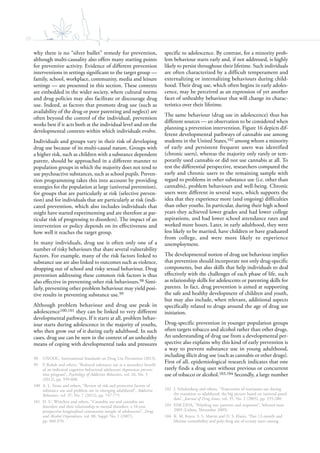 20
why there is no “silver bullet” remedy for prevention,
although multi-causality also offers many starting points
for preventive activity. Evidence of different prevention
interventions in settings significant to the target group —
family, school, workplace, community, media and leisure
settings — are presented in this section. These contexts
are embedded in the wider society, where cultural norms
and drug policies may also facilitate or discourage drug
use. Indeed, as factors that promote drug use (such as
availability of the drug or poor parenting and neglect) are
often beyond the control of the individual, prevention
works best if it acts both at the individual level and on the
developmental contexts within which individuals evolve.
Individuals and groups vary in their risk of developing
drug use because of its multi-causal nature. Groups with
a higher risk, such as children with a substance dependent
parent, should be approached in a different manner to
population groups in which the majority does not tend to
use psychoactive substances, such as school pupils. Preven-
tion programming takes this into account by providing
strategies for the population at large (universal prevention),
for groups that are particularly at risk (selective preven-
tion) and for individuals that are particularly at risk (indi-
cated prevention, which also includes individuals that
might have started experimenting and are therefore at par-
ticular risk of progressing to disorders). The impact of an
intervention or policy depends on its effectiveness and
how well it reaches the target group.
In many individuals, drug use is often only one of a
number of risky behaviours that share several vulnerability
factors. For example, many of the risk factors linked to
substance use are also linked to outcomes such as violence,
dropping out of school and risky sexual behaviour. Drug
prevention addressing these common risk factors is thus
also effective in preventing other risk behaviours.98 Simi-
larly, preventing other problem behaviour may yield posi-
tive results in preventing substance use.99
Although problem behaviour and drug use peak in
adolescence100,101 they can be linked to very different
developmental pathways. If it starts at all, problem behav-
iour starts during adolescence in the majority of youths,
who then grow out of it during early adulthood. In such
cases, drug use can be seen in the context of an unhealthy
means of coping with developmental tasks and pressures
98 UNODC, International Standards on Drug Use Prevention (2013).
99 P. Rohde and others, “Reduced substance use as a secondary benefit
of an indicated cognitive-behavioral adolescent depression preven-
tion program”, Psychology of Addictive Behaviors, vol. 26, No. 3
(2012), pp. 599-608.
100 A. L. Stone and others, “Review of risk and protective factors of
substance use and problem use in emerging adulthood”, Addictive
Behaviors, vol. 37, No. 7 (2012), pp. 747-775.
101 H. U. Wittchen and others, “Cannabis use and cannabis use
disorders and their relationship to mental disorders: a 10-year
prospective-longitudinal community sample of adolescents”, Drug
and Alcohol Dependence, vol. 88, Suppl. No. 1 (2007),
pp. S60-S70.
specific to adolescence. By contrast, for a minority prob-
lem behaviour starts early and, if not addressed, is highly
likely to persist throughout their lifetime. Such individuals
are often characterized by a difficult temperament and
externalizing or internalizing behaviours during child-
hood. Their drug use, which often begins in early adoles-
cence, may be perceived as an expression of yet another
facet of unhealthy behaviour that will change its charac-
teristics over their lifetime.
The same behaviour (drug use in adolescence) thus has
different sources — an observation to be considered when
planning a prevention intervention. Figure 16 depicts dif-
ferent developmental pathways of cannabis use among
students in the United States,102 among whom a minority
of early and persistent frequent users was identified
(chronic users), whereas the majority only rarely or tem-
porarily used cannabis or did not use cannabis at all. To
test the differential perspective, researchers compared the
early and chronic users to the remaining sample with
regard to problems in other substance use (i.e. other than
cannabis), problem behaviours and well-being. Chronic
users were different in several ways, which supports the
idea that they experience more (and ongoing) difficulties
than other youths. In particular, during their high school
years they achieved lower grades and had lower college
aspirations, and had lower school attendance rates and
worked more hours. Later, in early adulthood, they were
less likely to be married, have children or have graduated
from college, and were more likely to experience
unemployment.
The developmental notion of drug use behaviour implies
that prevention should incorporate not only drug-specific
components, but also skills that help individuals to deal
effectively with the challenges of each phase of life, such
as relationship skills for adolescents or parenting skills for
parents. In fact, drug prevention is aimed at supporting
the safe and healthy development of children and youth,
but may also include, when relevant, additional aspects
specifically related to drugs around the age of drug use
initiation.
Drug-specific prevention in younger population groups
often targets tobacco and alcohol rather than other drugs.
An understanding of drug use from a developmental per-
spective also explains why this kind of early prevention is
a way to prevent substance use in young adulthood,
including illicit drug use (such as cannabis or other drugs).
First of all, epidemiological research indicates that one
rarely finds a drug user without previous or concurrent
use of tobacco or alcohol.103,104 Secondly, a large number
102 J. Schulenberg and others, “Trajectories of marijuana use during
the transition to adulthood: the big picture based on national panel
data”, Journal of Drug Issues, vol. 35, No. 2 (2005), pp. 255-280.
103 EMCDDA, “Polydrug use: patterns and responses”, Selected issue
2009 (Lisbon, November 2009).
104 K. M. Keyes, S. S. Martin and D. S. Hasin, “Past 12-month and
lifetime comorbidity and poly-drug use of ecstasy users among
 