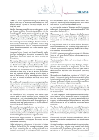 PREFACE
WORLD
DRUG
REPORT2015
UNODC is pleased to present the findings of the World Drug
Report 2015, based on the best available data and our long-
standing research expertise in the many complex facets of
drugs and crime.
Member States are engaged in intensive discussions on the
way forward to address the world drug problem, with the
General Assembly special session on this topic to take place
next year. This report is aimed at providing needed research
input and informing collective responses to the challenges
posed by the production, trafficking and use of illicit drugs.
The continuing discussions leading to the special session of
the General Assembly have recognized the need for drug
control policies that are balanced, comprehensive and inte-
grated, with a focus on health and carried out with respect
for human rights.
Numerous Security Council and General Assembly resolu-
tions have emphasized the fact that the harm caused by illicit
drugs has a significant impact on peace, security and
development.
The ongoing debate on the post-2015 development agenda
has further underscored the importance of promoting justice
and the rule of law, and of addressing the threats that under-
mine them, including drugs, violence and organized crime.
Risk factors and circumstances that can render people more
vulnerable to illicit drugs, as well as facilitate the establish-
ment and expansion of illegal markets, are often related to
issues of development, rule of law and governance. Policies
can never be pursued in isolation, and drug control is no
exception.
The need for such integrated responses, encompassing robust
criminal justice action to disrupt organized criminal net-
works, measures to ensure access to controlled medications
for medical purposes, and evidence- and health-based
approaches to prevention and treatment, is more evident than
ever.
The vulnerability of Africa to drugs and crime remains a grave
concern, with increasing seizures of heroin indicating the
region’s role as a key transit area for global drug trafficking
routes. These illicit flows bring with them other forms of
organized crime, and undermine security, health and devel-
opment in an already-fragile region.
The nexus between organized crime and terrorism — in
which illicit drug trafficking appears to play a role — poses
a serious threat, as emphasized by recent Security Council
resolutions calling for redoubled efforts to prevent terrorists
from benefiting from transnational organized crime.
Record opium poppy cultivation in Afghanistan continues
to present formidable challenges for the country and the
international community.
Global opium poppy cultivation in 2014 reached its highest
level since the late 1930s. The increase in estimated opium
and heroin production has not yet been reflected in an
increase in heroin supply in most regions. But in some coun-
tries there have been signs of increases in heroin-related indi-
cators such as mortality and health emergencies, and in others
indications of increased purity and lower prices.
An unacceptable number of drug users worldwide continue
to lose their lives prematurely, with an estimated 187,100
drug-related deaths in 2013.
Only one out of six problem drug users globally has access
to treatment. Women in particular appear to face barriers to
treatment — while one out of three drug users globally is a
woman, only one out of five drug users in treatment is a
woman.
Clearly more work needs to be done to promote the impor-
tance of understanding and addressing drug dependence as
a chronic health condition requiring, like HIV/AIDS, long-
term, sustained treatment and care.
UNODC remains committed to working with Member
States, as well as our United Nations and other partners, to
further these efforts.
The thematic chapter of this year’s report focuses on alterna-
tive development.
Alternative development presents many challenges, with pro-
grammes often undertaken in marginalized, isolated areas
with limited government control, unclear land rights and lack
of infrastructure, where few other development actors may
be operating.
Nevertheless, the decades-long experience of UNODC has
made it clear that alternative development can work, when
initiatives are informed by a long-term vision, sustained with
adequate funding and political support, and integrated into
a broader development and governance agenda.
Approached holistically, alternative development has the
potential to break the vicious cycle trapping poor farmers and
to act as a catalyst for viable livelihoods that do not depend
on illicit cultivation.
The World Drug Report 2015 chapter on alternative develop-
ment, based on reviews of successful projects, highlights fac-
tors that have contributed to fostering a sustainable licit
economy, including transfer of skills and access to land, credit
and infrastructure, as well as marketing support and access
to markets.
The chapter further underlines the potential of alternative
development to contribute to environmental protection,
empower women and support communities affected by other
forms of crime, including illegal mining or wildlife and forest
crime.
Unfortunately, the report also shows that widespread political
support for alternative development has not been matched
by funding.
Member States have repeatedly endorsed alternative develop-
ment. There is also a welcome trend towards South-South
cooperation, with the exchange of best practices and local
experiences, as well as increased financial investments and
 