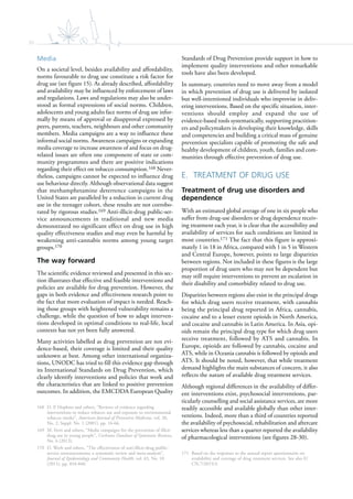 30
Media
On a societal level, besides availability and affordability,
norms favourable to drug use constitute a risk factor for
drug use (see figure 15). As already described, affordability
and availability may be influenced by enforcement of laws
and regulations. Laws and regulations may also be under-
stood as formal expressions of social norms. Children,
adolescents and young adults face norms of drug use infor-
mally by means of approval or disapproval expressed by
peers, parents, teachers, neighbours and other community
members. Media campaigns are a way to influence these
informal social norms. Awareness campaigns or expanding
media coverage to increase awareness of and focus on drug-
related issues are often one component of state or com-
munity programmes and there are positive indications
regarding their effect on tobacco consumption.168 Never-
theless, campaigns cannot be expected to influence drug
use behaviour directly. Although observational data suggest
that methamphetamine deterrence campaigns in the
United States are paralleled by a reduction in current drug
use in the teenager cohort, these results are not corrobo-
rated by rigorous studies.169 Anti-illicit-drug public-ser-
vice announcements in traditional and new media
demonstrated no significant effect on drug use in high
quality effectiveness studies and may even be harmful by
weakening anti-cannabis norms among young target
groups.170
The way forward
The scientific evidence reviewed and presented in this sec-
tion illustrates that effective and feasible interventions and
policies are available for drug prevention. However, the
gaps in both evidence and effectiveness research point to
the fact that more evaluation of impact is needed. Reach-
ing those groups with heightened vulnerability remains a
challenge, while the question of how to adapt interven-
tions developed in optimal conditions to real-life, local
contexts has not yet been fully answered.
Many activities labelled as drug prevention are not evi-
dence-based, their coverage is limited and their quality
unknown at best. Among other international organiza-
tions, UNODC has tried to fill this evidence gap through
its International Standards on Drug Prevention, which
clearly identify interventions and policies that work and
the characteristics that are linked to positive prevention
outcomes. In addition, the EMCDDA European Quality
168 D. P. Hopkins and others, “Reviews of evidence regarding
interventions to reduce tobacco use and exposure to environmental
tobacco smoke”, American Journal of Preventive Medicine, vol. 20,
No. 2, Suppl. No. 1 (2001), pp. 16-66.
169 M. Ferri and others, “Media campaigns for the prevention of illicit
drug use in young people”, Cochrane Database of Systematic Reviews,
No. 6 (2013).
170 D. Werb and others, “The effectiveness of anti-illicit-drug public-
service announcements: a systematic review and meta-analysis”,
Journal of Epidemiology and Community Health, vol. 65, No. 10
(2011), pp. 834-840.
Standards of Drug Prevention provide support in how to
implement quality interventions and other remarkable
tools have also been developed.
In summary, countries need to move away from a model
in which prevention of drug use is delivered by isolated
but well-intentioned individuals who improvise in deliv-
ering interventions. Based on the specific situation, inter-
ventions should employ and expand the use of
evidence-based tools systematically, supporting practition-
ers and policymakers in developing their knowledge, skills
and competencies and building a critical mass of genuine
prevention specialists capable of promoting the safe and
healthy development of children, youth, families and com-
munities through effective prevention of drug use.
E. TREATMENT OF DRUG USE
Treatment of drug use disorders and
dependence
With an estimated global average of one in six people who
suffer from drug-use disorders or drug dependence receiv-
ing treatment each year, it is clear that the accessibility and
availability of services for such conditions are limited in
most countries.171 The fact that this figure is approxi-
mately 1 in 18 in Africa, compared with 1 in 5 in Western
and Central Europe, however, points to large disparities
between regions. Not included in these figures is the large
proportion of drug users who may not be dependent but
may still require interventions to prevent an escalation in
their disability and comorbidity related to drug use.
Disparities between regions also exist in the principal drugs
for which drug users receive treatment, with cannabis
being the principal drug reported in Africa, cannabis,
cocaine and to a lesser extent opioids in North America,
and cocaine and cannabis in Latin America. In Asia, opi-
oids remain the principal drug type for which drug users
receive treatment, followed by ATS and cannabis. In
Europe, opioids are followed by cannabis, cocaine and
ATS, while in Oceania cannabis is followed by opioids and
ATS. It should be noted, however, that while treatment
demand highlights the main substances of concern, it also
reflects the nature of available drug treatment services.
Although regional differences in the availability of differ-
ent interventions exist, psychosocial interventions, par-
ticularly counselling and social assistance services, are more
readily accessible and available globally than other inter-
ventions. Indeed, more than a third of countries reported
the availability of psychosocial, rehabilitation and aftercare
services whereas less than a quarter reported the availability
of pharmacological interventions (see figures 28-30).
171 Based on the responses to the annual report questionnaire on
availability and coverage of drug treatment services. See also E/
CN.7/2015/3.
 