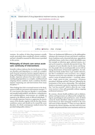32
ventions. An outline of what drug treatment actually
entails, particularly when considered a chronic condition,
and how it should be measured for effectiveness is provided
in this section.
Philosophy of chronic care versus acute
care: continuity of interventions
Scientific evidence indicates that the development of drug
use disorders and dependence is a result of a complex
multi-factorial interaction between repeated exposure to
drugs and biological and environmental factors. In recent
decades, important advances have been made in under-
standing drug dependence as a complex, multifaceted and
relapsing chronic condition. Such a condition therefore
requires continuing care and interventions from many
disciplines.172
These findings have led to increased interest in the devel-
opment of effective prevention and treatment strategies.173
It is now known that drug use disorder is a preventable
and treatable health problem, and effective, comprehensive
and multidisciplinary interventions are available to
respond to the different needs of affected individuals.174
It is critically important, however, to appreciate the chronic
nature of the disorder, together with the fact that chronic
conditions cannot and should not be treated like acute
disorders, for which contemporary medical science has
provided indisputable evidence.175
172 UNODC and WHO, “Principles of drug dependence treatment”,
discussion paper, March 2008.
173 Michael Dennis and Christy K. Scott, “Managing addiction
as a chronic condition”, Addiction Science and Clinical Practice
Perspectives, vol. 4, No. 1 (2007), pp. 45-55.
174 Ibid.
175 A. Thomas McLellan and others, “Reconsidering the evaluation of
addiction treatment: from retrospective follow-up to concurrent
recovery monitoring”, Addiction, vol. 100, No. 4 (2005), pp. 447-
458.
There are fundamental differences in the philosophies
relating to the treatment of acute and chronic conditions.
Acute conditions such as bacterial infections, appendicitis
and broken bones, tend to have a clearly identifiable cause
(for example an infectious agent, physical trauma, etc.)
and can be treated in a relatively short period of time. The
symptoms of acute disorders may be intense and disrup-
tive, but people who are treated generally recover with no
lasting deterioration of functional capabilities. An indi-
vidual may break another bone or get another infection,
but this is considered a new occurrence, not a relapse.
Treatment services for acute disorders are typically deliv-
ered in a series of isolated activities — screening, admis-
sion, single point-in-time assessment, treatment
procedures, discharge and brief “aftercare” followed by the
termination of the service relationship. The individual,
family or community is given the impression at discharge
that “cure has occurred”, which is often the case. Long-
term recovery is then self-sustainable without ongoing
professional assistance.176,177
By contrast, chronic health problems such as diabetes,
asthma and hypertension are influenced by multiple bio-
logical, psychological and social factors, some of which
cannot be clearly identified. Lifestyle or personal behav-
ioural choices are often intimately involved in the onset
and course of these disorders.178 There are many effective
treatments for chronic disorders, but they tend to be more
complex and protracted than acute treatments and do not
176 Y. I. Hser and others, “Drug treatment careers: a conceptual frame-
work and existing research findings”, Journal of Substance Abuse
Treatment, vol. 14, No. 6 (1997), pp. 543-558.
177 R. L. Stout and others, “Optimizing the cost-effectiveness of alco-
hol treatment: a rationale for extended case monitoring”, Addictive
Behaviors, vol. 24, No. 1 (1999), pp. 17-35.
178 Thomas Bien, William R. Miller and J. Scott Tonigan, “Brief inter-
vention for alcohol problems: a review”, Addiction, vol. 88, No. 3
(1993), pp. 315-335.
FIG. 30. Global extent of drug dependence treatment services, by region
Source: Annual report questionnaire, part II (Member State responses on treatment of drug dependence in 2013).
0
2
4
6
8
10
12
14
16
low medium high low medium high low medium high low medium high
Social assistance Rehabilita on and
a er-care
Voca onal training Educa onal ac vi es on
drug use risks
Africa America Asia Europe
NumberofMemberStates
 