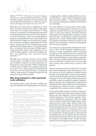 34
effective.189,190,191 At the least, the ratio of saving to
investment is 3:1 (for every dollar invested three are saved),
and when a broader calculation of costs associated with
crime, health and social productivity is taken into account,
the rate of savings to investment can rise to 13:1.192
When the cost of each option is weighed up, it can be
shown that drug treatment is less expensive than either
incarceration or a complete lack of treatment.193 Drug
treatment is cost-effective in reducing drug use along with
its associated health and social costs and it is also less expen-
sive than the alternatives, such as not treating addicts or
simply incarcerating dependent users. For example, in the
United States the average cost of one full year of metha-
done maintenance treatment is approximately $4,700 per
patient, whereas one full year of imprisonment costs
approximately $18,400 per person.194 In the United King-
dom, it is estimated that, with under 165,000 people in
treatment for heroin and/or “crack” dependency, an esti-
mated 4.9 million acquisitive crimes such as burglary, rob-
bery and shoplifting were prevented during
2010-2011.195
Although many treatment activities can be initially
resource intensive, every dollar invested in treatment yields
up to 10 dollars in reduced costs in lost productivity, use
of social services and criminality.196 When savings related
to health care are included, total savings can exceed costs
by a ratio of 12 to 1. Major savings to the individual and
society also come from significant drops in interpersonal
conflicts, improvements in workplace productivity and
reductions in drug-related accidents.
Why drug treatment is often perceived
to be ineffective
The scientific evidence is clear that the best available treat-
ments for individuals with drug dependence are those that
189 Paul G. Barnett and Ralph W. Swindle, “Cost-effectiveness of inpa-
tient substance abuse treatment”, Health Services Research, vol. 32,
No. 5 (1997), pp. 615-629.
190 Paul G. Barnett and Stanley S. Hui, “The cost-effectiveness of
methadone maintenance”, The Mount Sinai Journal of Medicine,
vol. 67, Nos. 5 and 6 (2000), pp. 365-374.
191 L. W. Gerson and others, “Medical care use by treated and
untreated substance abusing medicaid patients”, Journal of Substance
Abuse Treatment, vol. 20, No. 2 (2001), pp. 115-120.
192 William S. Cartwright, “Economic costs of drug abuse: financial,
cost of illness, and services”, Journal of Substance Abuse Treatment,
vol. 34, No. 2 (2008), pp. 224-233.
193 United States, Department of Health and Human Services,
National Institute on Drug Abuse, Principles of Drug Addiction
Treatment for Criminal Justice Populations: A Research-based Guide,
3rd ed., NIH publication No. 11-5316 (April 2014), pp. 26-28.
194 S. L. Ettner and others, “Benefit-cost in the California treatment
outcome project: does substance abuse treatment ‘pay for itself’?”,
Health Services Research, vol. 41, No. 1 (2006), pp. 192-213.
195 United Kingdom, National Health Services, National Treatment
Agency for Substance Misuse, “Falling drug use: the impact of treat-
ment”, December 2012.
196 Report of the International Narcotics Control Board for 2013 (E/
INCB/2013/1).
are ongoing, able to address multiple problems in numer-
ous life domains — such as medical and psychiatric symp-
toms and social instability — and are well integrated into
the community, making them available and accessible to
such individuals.
One major difference in the perception of their ineffec-
tiveness is that drug dependence treatments are not pro-
vided and evaluated under the same assumptions that
pertain to other chronic illnesses. Particularly important
in this regard is that drug dependence treatments are rarely
delivered under a continuing care model that would be
appropriate for a chronic health problem. Indeed, with
the exception of methadone maintenance and the 12-step
approach, most contemporary treatments for drug depend-
ence are acute care episodes.
It is common for a drug dependent individual to be admit-
ted to a 30 to 90 day outpatient rehabilitation pro-
gramme,197 rarely accompanied by medical monitoring
or medication. This period of treatment is typically fol-
lowed by discharge and while the intentions and overall
goals of treatment might be conceptualized as ongoing by
those in the treatment field, operationally addiction treat-
ments are delivered in much the same way as one might
treat a patient with a broken bone or with an acute
infection.
Outcome evaluations tend to be conducted 6 to 12 months
after treatment discharge. A major (and sometimes exclu-
sive) measure in all such evaluations is whether patients
have been continuously abstinent since leaving treatment.
In other words, policymakers and society in general gen-
erally ignore the fact that during treatment patients are
most likely to experience significant symptom (compulsive
drug use) decrease and an improvement in psychosocial
functioning, with treatment effectiveness only being meas-
ured based on pre- and post-outcomes, an approach that
is applicable for the treatment of acute conditions.
If these goals and this treatment/evaluation strategy were
applied to a hypothetical hypertension treatment regime,
patients who meet diagnostic criteria for hypertension
would be admitted to a 30-to-90 day outpatient “hyper-
tension rehabilitation” programme where they might
receive medication, behavioural change therapy, dietary
education and an exercise regime. Because of some ideo-
logical limits and evaluation goals, the medication would
be tapered during the final days of the treatment and
patients would be referred to “community sources”. The
evaluation team would re-contact the patient six months
later and determine whether the patient continuously had
normal blood pressure throughout the post-treatment
period. Only those patients who met this criterion would
be considered “successfully treated”. Clearly, this hypo-
thetical treatment management strategy and its associated
197 McLellan and others, “Reconsidering the evaluation of addiction
treatment” (see footnote 175).
 