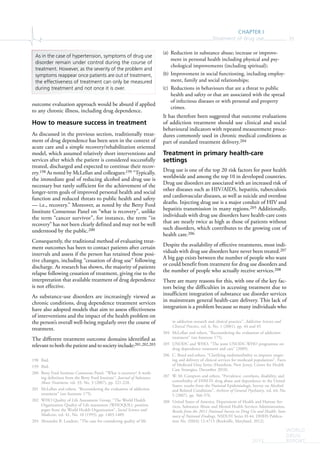CHAPTER I
Treatment of drug use 35
WORLD
DRUG
REPORT2015
outcome evaluation approach would be absurd if applied
to any chronic illness, including drug dependence.
How to measure success in treatment
As discussed in the previous section, traditionally treat-
ment of drug dependence has been seen in the context of
acute care and a simple recovery/rehabilitation oriented
model, which assumed relatively short interventions and
services after which the patient is considered successfully
treated, discharged and expected to continue their recov-
ery.198 As noted by McLellan and colleagues:199 “Typically,
the immediate goal of reducing alcohol and drug use is
necessary but rarely sufficient for the achievement of the
longer-term goals of improved personal health and social
function and reduced threats to public health and safety
— i.e., recovery.” Moreover, as noted by the Betty Ford
Institute Consensus Panel on “what is recovery”, unlike
the term “cancer survivor”, for instance, the term “in
recovery” has not been clearly defined and may not be well
understood by the public.200
Consequently, the traditional method of evaluating treat-
ment outcomes has been to contact patients after certain
intervals and assess if the person has retained those posi-
tive changes, including “cessation of drug use” following
discharge. As research has shown, the majority of patients
relapse following cessation of treatment, giving rise to the
interpretation that available treatment of drug dependence
is not effective.
As substance-use disorders are increasingly viewed as
chronic conditions, drug dependence treatment services
have also adopted models that aim to assess effectiveness
of interventions and the impact of the health problem on
the person’s overall well-being regularly over the course of
treatment.
The different treatment outcome domains identified as
relevant to both the patient and to society include:201,202,203
198 Ibid.
199 Ibid.
200 Betty Ford Institute Consensus Panel, “What is recovery? A work-
ing definition from the Betty Ford Institute”, Journal of Substance
Abuse Treatment, vol. 33, No. 3 (2007), pp. 221-228.
201 McLellan and others, “Reconsidering the evaluation of addiction
treatment” (see footnote 175).
202 WHO Quality of Life Assessment Group, “The World Health
Organization Quality of Life assessment (WHOQOL): position
paper from the World Health Organization”, Social Science and
Medicine, vol. 41, No. 10 (1995), pp. 1403-1409.
203 Alexandre B. Laudent, “The case for considering quality of life
(a) Reduction in substance abuse; increase or improve-
ment in personal health including physical and psy-
chological improvements (including spiritual);
(b) Improvement in social functioning, including employ-
ment, family and social relationships;
(c) Reductions in behaviours that are a threat to public
health and safety or that are associated with the spread
of infectious diseases or with personal and property
crimes.
It has therefore been suggested that outcome evaluations
of addiction treatment should use clinical and social
behavioural indicators with repeated measurement proce-
dures commonly used in chronic medical conditions as
part of standard treatment delivery.204
Treatment in primary health-care
settings
Drug use is one of the top 20 risk factors for poor health
worldwide and among the top 10 in developed countries.
Drug use disorders are associated with an increased risk of
other diseases such as HIV/AIDS, hepatitis, tuberculosis
and cardiovascular diseases, as well as suicide and overdose
deaths. Injecting drug use is a major conduit of HIV and
hepatitis transmission in many regions.205 Additionally,
individuals with drug use disorders have health-care costs
that are nearly twice as high as those of patients without
such disorders, which contributes to the growing cost of
health care.206
Despite the availability of effective treatments, most indi-
viduals with drug use disorders have never been treated.207
A big gap exists between the number of people who want
or could benefit from treatment for drug use disorders and
the number of people who actually receive services.208
There are many reasons for this, with one of the key fac-
tors being the difficulties in accessing treatment due to
insufficient integration of substance use disorder services
in mainstream general health-care delivery. This lack of
integration is a problem because so many individuals who
in addiction research and clinical practice”, Addiction Science and
Clinical Practice, vol. 6, No. 1 (2001), pp. 44 and 45.
204 McLellan and others, “Reconsidering the evaluation of addiction
treatment” (see footnote 175).
205 UNODC and WHO, “The joint UNODC-WHO programme on
drug dependence treatment and care” (2009).
206 C. Boyd and others, “Clarifying multimorbidity to improve target-
ing and delivery of clinical services for medicaid populations”, Faces
of Medicaid Data Series (Hamilton, New Jersey, Center for Health
Care Strategies, December 2010).
207 W. M. Compton and others, “Prevalence, correlates, disability, and
comorbidity of DSM-IV drug abuse and dependence in the United
States: results from the National Epidemiologic Survey on Alcohol
and Related Conditions”, Archives of General Psychiatry, vol. 64, No.
5 (2007), pp. 566-576.
208 United States of America, Department of Health and Human Ser-
vices, Substance Abuse and Mental Health Services Administration,
Results from the 2011 National Survey on Drug Use and Health: Sum-
mary of National Findings, NSDUH Series H-44, DHHS Publica-
tion No. (SMA) 12-4713 (Rockville, Maryland, 2012).
As in the case of hypertension, symptoms of drug use
disorder remain under control during the course of
treatment. However, as the severity of the problem and
symptoms reappear once patients are out of treatment,
the effectiveness of treatment can only be measured
during treatment and not once it is over.
 