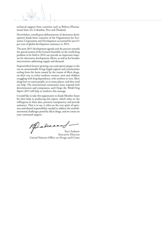 iv
technical support from countries such as Bolivia (Plurina-
tional State of), Colombia, Peru and Thailand.
Nevertheless, overall gross disbursements of alternative devel-
opment funds from countries of the Organization for Eco-
nomic Cooperation and Development accounted for just 0.1
per cent of global development assistance in 2013.
The post-2015 development agenda and the process towards
the special session of the General Assembly on the world drug
problem to be held in 2016 can provide an important impe-
tus for alternative development efforts, as well as for broader
interventions addressing supply and demand.
Impoverished farmers growing coca and opium poppy to eke
out an unsustainable living; fragile regions and communities
reeling from the harm caused by the transit of illicit drugs,
on their way to richer markets; women, men and children
struggling with drug dependence, with nowhere to turn. Illicit
drugs hurt so many people, in so many places, and they need
our help. The international community must respond with
determination and compassion, and I hope the World Drug
Report 2015 will help to reinforce this message.
I would like to take this opportunity to thank Member States
for their help in producing this report, which relies on the
willingness to share data, promote transparency and provide
assistance. That is to say, it relies on the very spirit of open-
ness and shared responsibility needed to address the multidi-
mensional challenges posed by illicit drugs, and we count on
your continued support.
Yury Fedotov
Executive Director
United Nations Office on Drugs and Crime
 