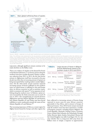 44
WEST
AFRICA
Pakistan
Afghanistan
Islamic
Republic
of Iran
Turkey
Malaysia
Myanmar
China
Russian
Federation
Mexico
Pakistan
South
Africa
Colombia
United States
of America
Canada
Mozambique
Canada
Kenya
United
Republic of
Tanzania
Ethiopia
CENTRAL
ASIA
SOUTH-EAST
ASIA
WESTERN
AND CENTRAL
EUROPE
SOUTH-
EASTERN
EUROPE
SOUTHERN
ASIA
Persian Gulf
area &
Middle East
EASTERN
EUROPE
SOUTH
AMERICA
OCEANIA
0 2,0001,000 km
Flows of heroin from/to countries or regions
Opiate trafficking generated by
production in Latin America
Opiate trafficking generated by production
in Myanmar/Lao People’s Democratic Republic
Opiate trafficking generated
by production in Afghanistan
Balkan route
Northern route
Southern route
trajectories, although significant seizures continue to be
made elsewhere on the Balkan route.
There is no evidence of a decline in the demand for heroin
in the Russian Federation,235 yet heroin seizures along the
northern route have actually decreased. Despite a tempo-
rary reduction from 2011 to 2013, the fact that heroin
seizures in Afghanistan itself have increased in the past
decade may show that an increasing amount of opiates are
being intercepted before reaching markets outside Afghan-
istan. On the other hand, several countries reported
increasing seizures of heroin trafficked via the southern
route (on which heroin is trafficked to Asia and Europe
often via African countries) as well as maritime routes,
which is consistent with reports236 of an expansion of traf-
ficking along the southern route. In Pakistan, opium sei-
zures increased for the third consecutive year to reach 34
tons in 2013. The strengthening of controls between
Afghanistan and Iran (Islamic Republic of) and between
Iran (Islamic Republic of) and Turkey may have forced
traffickers to move southwards towards the coasts of Iran
(Islamic Republic of) and Pakistan.237
The increasing importance of Africa as a transit region for
Afghan heroin bound for Europe and other regions has
235 UNODC, The Illicit Drug Trade through South-Eastern Europe
(2014).
236 UNODC, World Drug Report 2014.
237 Responses to annual report questionnaire for 2013 and UNODC,
Afghan Opiate Trafficking through the Southern Route, 2015 (Vienna,
2015).
been reflected in increasing seizures of heroin being
reported in recent years by some African countries,
particularly in East Africa, and in seizures in Europe of
African provenance. Since 2010, heroin seizures associated
with the southern route have been reported in a number
of European countries, including Austria, Belgium, the
Czech Republic, Denmark, Finland, France, Germany,
Greece, Ireland, Italy, Lithuania, the Netherlands, Portugal,
Serbia, Slovenia, Spain, Sweden, Switzerland, Ukraine and
the United Kingdom (see table 6 and figure 43). It is not
clear whether this is a long-term shift away from the
Balkan route or simply a response to opportunities
MAP 1. Main global trafﬁcking ﬂows of opiates
Sources: UNODC, responses to annual report questionnaire and individual drug seizure database.
Notes: The trafficking routes represented on this map should be considered broadly indicative and based on data analyses rather than definitive route
outlines. Such analyses are based on data related to official drug seizures along the trafficking route as well as official country reports and responses
to annual report questionnaires. Routes may deviate to other countries that lie along the routes and there are numerous secondary flows that may
not be reflected. The boundaries shown on this map do not imply official endorsement or acceptance by the United Nations. Dashed lines represent
undetermined boundaries. The dotted line represents approximately the Line of Control in Jammu and Kashmir agreed upon by India and Pakistan.
The final status of Jammu and Kashmir has not yet been agreed upon by the parties. The final boundary between the Sudan and South Sudan has
not yet been determined.
TABLE 6. Large seizures of heroin in Belgium
and the Netherlands linked to the
southern route in 2013 and 2014
Sources: UNODC, The Illicit Drug Trade through South-Eastern
Europe (March 2014) and the Netherlands, Public Prosecution
Service.
Date Amount Method Route Remarks
2013 863 kg Container
Mozambique
Belgium
the Netherlands
Seized at
Antwerp
seaport
2013 230 kg Container
Pakistan Belgium
the Netherlands
Seized at
Antwerp
seaport
2014 764 kg Container
Iran (Islamic Repub-
lic of) United
Arab Emirates
the Netherlands
Seized at
Rotterdam
seaport
 
