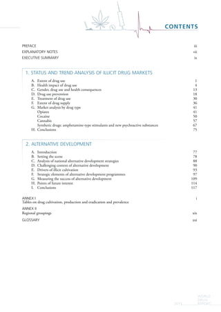 WORLD
DRUG
REPORT2015
CONTENTS
PREFACE iii
EXPLANATORY NOTES vii
EXECUTIVE SUMMARY ix
1. STATUS AND TREND ANALYSIS OF ILLICIT DRUG MARKETS
A. Extent of drug use 1
B. Health impact of drug use 4
C. Gender, drug use and health consequences 13
D. Drug use prevention 18
E. Treatment of drug use 30
F. Extent of drug supply 36
G. Market analysis by drug type 41
Opiates 41
Cocaine 50
Cannabis 57
Synthetic drugs: amphetamine-type stimulants and new psychoactive substances 67
H. Conclusions 75
2. ALTERNATIVE DEVELOPMENT
A. Introduction 77
B. Setting the scene 78
C. Analysis of national alternative development strategies 88
D. Challenging context of alternative development 90
E. Drivers of illicit cultivation 93
F. Strategic elements of alternative development programmes 97
G. Measuring the success of alternative development 109
H. Points of future interest 114
I. Conclusions 117
ANNEX I i
Tables on drug cultivation, production and eradication and prevalence
ANNEX II
Regional groupings xix
GLOSSARY xxi
 