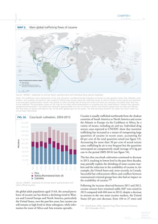 CHAPTER I
Cocaine 51
WORLD
DRUG
REPORT2015
the global adult population aged 15-64, the annual preva-
lence of cocaine use has shown a declining trend in West-
ern and Central Europe and North America, particularly
the United States, over the past few years, but cocaine use
still remains at high levels in those subregions, while infor-
mation for most of Africa and Asia remains sporadic.
Cocaine is usually trafficked northwards from the Andean
countries of South America to North America and across
the Atlantic to Europe via the Caribbean or Africa, by a
variety of means, including air and sea. Individual drug
seizure cases reported to UNODC show that maritime
trafficking has increased as a means of transporting large
quantities of cocaine in recent years, accounting for
60 per cent of the total quantities seized (see figure 53).
Accounting for more than 50 per cent of actual seizure
cases, trafficking by air is very frequent but the quantities
intercepted are comparatively small (average of 6 kg per
case in the period 2009-2014) (see figure 54).
The fact that coca bush cultivation continued to decrease
in 2013, reaching its lowest level in the past three decades,
may partially explain the shrinking of some cocaine mar-
kets and the reduction in the availability of cocaine in, for
example, the United States and, more recently, in Canada.
Successful law enforcement efforts and conflicts between
transnational criminal groups have also had an impact on
the availability of cocaine.270
Following the increase observed between 2011 and 2012,
cocaine seizures have remained stable (687 tons seized in
2013 compared with 684 tons in 2012), despite a decrease
in seizures in the two main cocaine markets, the United
States (65 per cent decrease, from 104 to 37 tons) and
270 United States, DEA, National Drug Threat Assessment Summary,
2013 (November 2013).
MAP 2. Main global trafﬁcking ﬂows of cocaine
Source: UNODC, responses to annual report questionnaire and individual drug seizure database.
Notes: The trafficking routes represented on this map should be considered broadly indicative and based on data analyses rather than definitive route
outlines. Such analyses are based on data related to official drug seizures along the trafficking routes as well as official country reports and responses
to annual report questionnaires. Routes may deviate to other countries that lie along the routes and there are numerous secondary flows that may
not be reflected. The boundaries shown on this map do not imply official endorsement or acceptance by the United Nations. Dashed lines represent
undetermined boundaries. The dotted line represents approximately the Line of Control in Jammu and Kashmir agreed upon by India and Pakistan.
The final status of Jammu and Kashmir has not yet been agreed upon by the parties. The final boundary between the Sudan and South Sudan has
not yet been determined.
China
South
Africa
Mexico
Ecuador
Bolivia
(Plur.
State of)
BrazilPeru
Colombia
Venezuela
(Bol. Rep. of)
Chile
Argentina
United States
of America
Canada
Australia
Australia
China
Australia
Singapore
Hong
Kong,
China
Oman
Qatar
Canada
United States
of America
Colombia
Peru
Chile
Argentina
Hong Kong,
China
Brazil
Singapore
Paraguay
India
Cabo
Verde
CENTRAL
AMERICA
WESTERN
AND CENTRAL
EUROPE
CARIBBEAN
WEST
AFRICA
0 2,0001,000 km
Flows of cocaine from/to countries or regions
Main trafficking
Other trafficking
Most frequently mentioned countries of
provenance for individual drug seizure cases
SStS
lalael
(
FIG. 52. Coca bush cultivation, 2003-2013
Source: UNODC, responses to annual report questionnaire and
other official sources.
0
20,000
40,000
60,000
80,000
100,000
120,000
140,000
160,000
180,000
200,000
2003
2004
2005
2006
2007
2008
2009
2010
2011
2012
2013
Hectares
Peru
Bolivia (Plurinational State of)
Colombia
 