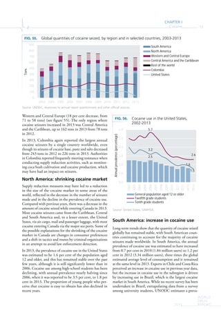 CHAPTER I
Cocaine 53
WORLD
DRUG
REPORT2015
Western and Central Europe (18 per cent decrease, from
71 to 58 tons) (see figure 55). The only region where
cocaine seizures increased in 2013 was Central America
and the Caribbean, up to 162 tons in 2013 from 78 tons
in 2012.
In 2013, Colombia again reported the largest annual
cocaine seizures by a single country worldwide, even
though its seizures of cocaine base, paste and salts decreased
from 243 tons in 2012 to 226 tons in 2013. Authorities
in Colombia reported frequently meeting resistance when
conducting supply reduction activities, such as monitor-
ing coca bush cultivation and cocaine production, which
may have had an impact on seizures.
North America: shrinking cocaine market
Supply reduction measures may have led to a reduction
in the size of the cocaine market in some areas of the
world, reflected in the decrease in the number of seizures
made and in the decline in the prevalence of cocaine use.
Compared with previous years, there was a decrease in the
amount of cocaine seized while entering Canada in 2013.
Most cocaine seizures came from the Caribbean, Central
and South America and, to a lesser extent, the United
States, via air cargo, mail and passenger luggage, with most
cocaine entering Canada via the major sea ports. Some of
the possible explanations for the shrinking of the cocaine
market in Canada are changes in consumer preferences
and a shift in tactics and routes by criminal organizations
in an attempt to avoid law enforcement detection.
In 2013, the prevalence of cocaine use in the United States
was estimated to be 1.6 per cent of the population aged
12 and older, and this has remained stable over the past
few years, although it is still signifcantly lower than in
2006. Cocaine use among high-school students has been
declining, with annual prevalence nearly halving since
2006, when it was reported to be 3.5 per cent, to 1.8 per
cent in 2013. The proportion of young people who per-
ceive that cocaine is easy to obtain has also declined in
recent years.
South America: increase in cocaine use
Long-term trends show that the quantity of cocaine seized
globally has remained stable, with South American coun-
tries continuing to account for the majority of cocaine
seizures made worldwide. In South America, the annual
prevalence of cocaine use was estimated to have increased
from 0.7 per cent in 2010 (1.84 million users) to 1.2 per
cent in 2012 (3.34 million users), three times the global
estimated average level of consumption and it remained
at the same level in 2013. Experts in Chile and Costa Rica
perceived an increase in cocaine use in previous year data,
but the increase in cocaine use in the subregion is driven
by increasing use in Brazil, which is the largest cocaine
market in South America. While no recent survey has been
undertaken in Brazil, extrapolating data from a survey
among university students, UNODC estimates a preva-
FIG. 55. Global quantities of cocaine seized, by region and in selected countries, 2003-2013
Source: UNODC, responses to annual report questionnaire and other official sources.
2.5
1.6
5.7
2.6
3.2
1.5
0.0
1.0
2.0
3.0
4.0
5.0
6.0 2002
2003
2004
2005
2006
2007
2008
2009
2010
2011
2012
2013
2014
Annualprevalence(percentage)
General population aged 12 or older
Twelfth grade students
Tenth grade students
FIG. 56. Cocaine use in the United States,
2002-2013
Source: United States, SAMHSA.
0
100
200
300
400
500
600
700
800
900
2003 2004 2005 2006 2007 2008 2009 2010 2011 2012 2013
Tons
South America
North America
Western and Central Europe
Central America and the Caribbean
Rest of the world
Colombia
United States
 
