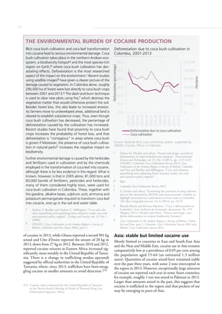 56
of cocaine in 2013, while Ghana reported a record 901 kg
seized and Côte d’Ivoire reported the seizure of 20 kg in
2013, down from 27 kg in 2012. Between 2010 and 2012,
reported cocaine seizures in Eastern Africa increased sig-
nificantly, most notably in the United Republic of Tanza-
nia. There is a change in trafficking modus operandi
suggested by official authorities in the United Republic of
Tanzania, where, since 2013, traffickers have been smug-
gling cocaine in smaller amounts to avoid detection.276
276 Country report submitted by the United Republic of Tanzania
to the Twenty-fourth Meeting of Heads of National Drug Law
Enforcement Agencies, Africa.
Asia: stable but limited cocaine use
Mostly limited to countries in East and South-East Asia
and the Near and Middle East, cocaine use in Asia remains
comparatively low at a prevalence of 0.05 per cent among
the population aged 15-64 (an estimated 1.3 million
users). Quantities of cocaine seized have remained stable
over the past three years, with some 2 tons intercepted in
the region in 2013. However, exceptionally large amounts
of cocaine are reported each year in some Asian countries;
for example, roughly 1 ton was seized in Pakistan in 2013.
Larger than amounts seized in the past, this suggests that
cocaine is trafficked in the region and that pockets of use
may be emerging in parts of Asia.
THE ENVIRONMENTAL BURDEN OF COCAINE PRODUCTION
Illicit coca bush cultivation and coca leaf transformation
into cocaine lead to serious environmental damage. Coca
bush cultivation takes place in the northern-Andean eco-
system, a biodiversity hotspota and the most species-rich
region on Earth,b where coca bush cultivation has dev-
astating effects. Deforestation is the most researched
aspect of the impact on the environment.c Recent studies
using satellite imagesd have given a clearer picture of the
damage caused to vegetation. In Colombia alone, roughly
290,000 ha of forest were lost directly to coca bush crops
between 2001 and 2013.e The slash-and-burn technique
is used to clear new plots using ﬁre,f which destroys the
vegetative matter that would otherwise protect the soil.
Besides forest loss, this also leads to increased erosion.
As farmers move to undeveloped areas, additional land is
cleared to establish subsistence crops. Thus, even though
coca bush cultivation has decreased, the percentage of
deforestation caused by the cultivation has increased.
Recent studies have found that proximity to coca bush
crops increases the probability of forest loss, and that
deforestation is “contagious” in areas where coca bush
is grown.g Moreover, the presence of coca bush cultiva-
tion in natural parksh increases the negative impact on
biodiversity.
Further environmental damage is caused by the herbicides
and fertilizers used in cultivation and by the chemicals
employed in the transformation of coca leaf into cocaine,
although there is far less evidence in this regard. What is
known, however, is that in 2005 alone, 81,000 tons and
83,000 barrels of fertilizers, pesticides and herbicides,
many of them considered highly toxic, were used for
coca bush cultivation in Colombia. These, together with
the gasoline, alkaline bases, sulphuric acid, ammonia and
potassium permanganate required to transform coca leaf
into cocaine, end up in the soil and water table.
a Andrew V. Bradley and Andrew C. Millington, “Coca and colo-
nists: quantifying and explaining forest clearance under coca and
anti-narcotics policy regimes”, Ecology and Society, vol. 13, No. 1
(2008).
b UNODC, Coca Cultivation in the Andean Region: a Survey of
Bolivia, Colombia and Peru (June 2006), part 2.
c Liliana M. Dávalos and others, “Forests and drugs: coca-driven
deforestation in tropical biodiversity hotspots”, Environmental
Science and Technology, vol. 45, No. 4 (2011), pp. 1219-1227;
UNODC, Colombia: Coca Cultivation Survey 2014; Coca
Cultivation in the Andean Region: a Survey of Bolivia, Colombia
and Peru and Bradley and Millington, “Coca and colonists:
quantifying and explaining forest clearance under coca and
anti-narcotics policy regimes”.
d Ibid.
e Colombia Coca Cultivation Survey 2013.
f A. Gomez and others, “Examining the potential of using informa-
tion on fire detected by MODIS and socio-economic variables to
highlight potential coca cultivations in forest areas in Colombia”,
The Open Geography Journal, vol. 6 (2014), pp. 18-29.
g Ricardo Rocha and Hermes Martínez, “Coca y deforestación en
Colombia”, Serie Archivos de Economía, documento No. 375,
(Bogotá, 2011); Dávalos and others, “Forests and drugs: coca-
driven deforestation in tropical biodiversity hotspots”.
h Coca Cultivation in the Andean Region: a Survey of Bolivia, Colom-
bia and Peru, part 2; Colombia: Coca Cultivation Survey 2014 and
Bolivia: Coca Cultivation Survey 2014.
0
20,000
40,000
60,000
80,000
100,000
120,000
0.0
10.0
20.0
30.0
40.0
50.0
60.0
2001/02
2002/03
2003/04
2004/05
2005/06
2006/07
2007/08
2008/09
2009/10
2010/11
2011/12
2012/13
Hectares
Deforestation(percentage)
Deforestation due to coca cultivation
Coca cultivation
Deforestation due to coca bush cultivation in
Colombia, 2001-2013
Source: National illicit crop monitoring system, supported by
UNODC Country Office in Colombia.
 