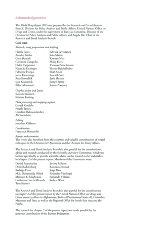 Acknowledgements
The World Drug Report 2015 was prepared by the Research and Trend Analysis
Branch, Division for Policy Analysis and Public Affairs, United Nations Office on
Drugs and Crime, under the supervision of Jean-Luc Lemahieu, Director of the
Division for Policy Analysis and Public Affairs, and Angela Me, Chief of the
Research and Trend Analysis Branch.
Core team
Research, study preparation and drafting
Hamid Azizi Sabrina Levissianos
Anneke Bühler João Matias
Coen Bussink Kamran Niaz
Giovanna Campello Philip Davis
Chloé Carpentier Thomas Pietschmann
Natascha Eichinger Martin Raithelhuber
Fabienne Hariga Ehab Salah
Jorrit Kamminga Saurabh Sati
Anja Korenblik Janie Shelton
Igor Koutsenok Justice Tettey
Riku Lehtovuori Juanita Vasquez
Graphic design and layout
Suzanne Kunnen
Kristina Kuttnig
Data processing and mapping support
Gerald Kandulu
Preethi Perera
Umidjon Rahmonberdiev
Ali Saadeddin
Editing
Jonathan Gibbons
Coordination
Francesca Massanello
Review and comments
The report also benefited from the expertise and valuable contributions of several
colleagues in the Division for Operations and the Division for Treaty Affairs.
The Research and Trend Analysis Branch is also grateful for the contributions,
advice and research conducted by the Scientific Advisory Committee, which was
formed specifically to provide scientific advice on the research to be undertaken
for chapter 2 of the present report. Members of the Committee were:
Daniel Brombacher Jeremy Milsom
Doris Buddenburg Ramrada Ninnad
Rodrigo Daza Jorge Rios
M.L. Dispanadda Diskul Alejandro Vassilaqui
Mimoun El Maghraoui Fernando Villaran
Guillermo García Miranda Jochen Wiese
Tom Kramer
The Research and Trend Analysis Branch is also grateful for the contributions
to chapter 2 of the present report by the United Nations Office on Drugs and
Crime country offices in Afghanistan, Bolivia (Plurinational State of), Colombia,
Myanmar and Peru, as well as the Regional Office for South-East Asia and the
Pacific.
The research for chapter 2 of the present report was made possible by the
generous contribution of the Russian Federation.
 