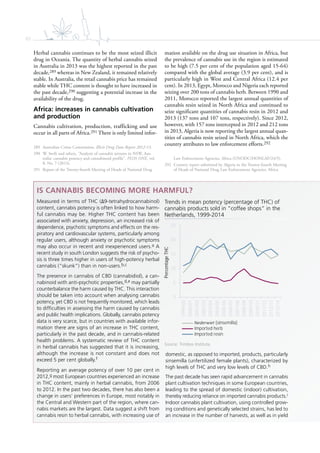 62
Herbal cannabis continues to be the most seized illicit
drug in Oceania. The quantity of herbal cannabis seized
in Australia in 2013 was the highest reported in the past
decade,289 whereas in New Zealand, it remained relatively
stable. In Australia, the retail cannabis price has remained
stable while THC content is thought to have increased in
the past decade,290 suggesting a potential increase in the
availability of the drug.
Africa: increases in cannabis cultivation
and production
Cannabis cultivation, production, trafficking and use
occur in all parts of Africa.291 There is only limited infor-
289 Australian Crime Commission, Illicit Drug Data Report 2012-13.
290 W. Swift and others, “Analysis of cannabis seizures in NSW, Aus-
tralia: cannabis potency and cannabinoid profile”, PLOS ONE, vol.
8, No. 7 (2013).
291 Report of the Twenty-fourth Meeting of Heads of National Drug
mation available on the drug use situation in Africa, but
the prevalence of cannabis use in the region is estimated
to be high (7.5 per cent of the population aged 15-64)
compared with the global average (3.9 per cent), and is
particularly high in West and Central Africa (12.4 per
cent). In 2013, Egypt, Morocco and Nigeria each reported
seizing over 200 tons of cannabis herb. Between 1990 and
2011, Morocco reported the largest annual quantities of
cannabis resin seized in North Africa and continued to
seize significant quantities of cannabis resin in 2012 and
2013 (137 tons and 107 tons, respectively). Since 2012,
however, with 157 tons intercepted in 2012 and 212 tons
in 2013, Algeria is now reporting the largest annual quan-
tities of cannabis resin seized in North Africa, which the
country attributes to law enforcement efforts.292
Law Enforcement Agencies, Africa (UNODC/HONLAF/24/5).
292 Country report submitted by Algeria to the Twenty-fourth Meeting
of Heads of National Drug Law Enforcement Agencies, Africa.
IS CANNABIS BECOMING MORE HARMFUL?
Measured in terms of THC ( 9-tetrahydrocannabinol)
content, cannabis potency is often linked to how harm-
ful cannabis may be. Higher THC content has been
associated with anxiety, depression, an increased risk of
dependence, psychotic symptoms and effects on the res-
piratory and cardiovascular systems, particularly among
regular users, although anxiety or psychotic symptoms
may also occur in recent and inexperienced users.a A
recent study in south London suggests the risk of psycho-
sis is three times higher in users of high-potency herbal
cannabis (“skunk”) than in non-users.b,c
The presence in cannabis of CBD (cannabidiol), a can-
nabinoid with anti-psychotic properties,d,e may partially
counterbalance the harm caused by THC. This interaction
should be taken into account when analysing cannabis
potency, yet CBD is not frequently monitored, which leads
to difﬁculties in assessing the harm caused by cannabis
and public health implications. Globally, cannabis potency
data is very scarce, but in countries with available infor-
mation there are signs of an increase in THC content,
particularly in the past decade, and in cannabis-related
health problems. A systematic review of THC content
in herbal cannabis has suggested that it is increasing,
although the increase is not constant and does not
exceed 5 per cent globally.f
Reporting an average potency of over 10 per cent in
2012,g most European countries experienced an increase
in THC content, mainly in herbal cannabis, from 2006
to 2012. In the past two decades, there has also been a
change in users’ preferences in Europe, most notably in
the Central and Western part of the region, where can-
nabis markets are the largest. Data suggest a shift from
cannabis resin to herbal cannabis, with increasing use of
domestic, as opposed to imported, products, particularly
sinsemilla (unfertilized female plants), characterized by
high levels of THC and very low levels of CBD.h
The past decade has seen rapid advancement in cannabis
plant cultivation techniques in some European countries,
leading to the spread of domestic (indoor) cultivation,
thereby reducing reliance on imported cannabis products.i
Indoor cannabis plant cultivation, using controlled grow-
ing conditions and genetically selected strains, has led to
an increase in the number of harvests, as well as in yield
Trends in mean potency (percentage of THC) of
cannabis products sold in “coffee shops” in the
Netherlands, 1999-2014
Source: Trimbos Institute.
0
5
10
15
20
25
1999/00
2000/01
2001/02
2002/03
2003/04
2004/05
2005/06
2006/07
2007/08
2008/09
2009/10
2010/11
2011/12
2012/13
2013/14
PercentageTHC
Nederwiet (sinsemilla)
Imported herb
Imported resin
 