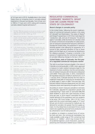 64
REGULATED COMMERCIAL
CANNABISa
MARKETS: WHAT
CAN WE LEARN FROM THE
STATE OF COLORADO?
Recent changes in cannabis policy
In the United States, following the recent implemen-
tation of commercial marijuana markets in the states
of Coloradob and Washington,c the states of Alaskad
and Oregone passed laws in 2014 that make legal the
“production, sale, and use of marijuana” for persons
aged 21 and older, while the District of Columbia voted
to remove criminal and civil penalties for adult posses-
sion of marijuana and personal marijuana cultivation.f
Outside the United States, the parliament in Jamaicag
recently passed a law allowing for possession of 2
ounces or less, personal cultivation of ﬁve or fewer
plants and the legal use of marijuana by Rastafarians
for religious purposes.h Uruguay is currently in the
process of implementing the commercial regulation
of cannabis following changes to the law in 2012.
United States, state of Colorado: the first year
of a regulated commercial marijuana market
The right to purchase marijuana legally in the state of
Colorado occurred gradually. In 2000, voters approved
a measure to make medical marijuana legal for the
treatment of certain conditions,i but the commercializa-
tion of medical marijuana did not become widespread
until 2009.j Three years later, in 2012, Amendment
64 regulated marijuana similarly to alcohol and, as of
1 January 2014, Colorado became the ﬁrst state to
implement retail sales of marijuana for recreational use
to adults aged 21 years or older.k One year later, 502
licensed medical marijuana dispensaries and 322 retail
marijuana stores were operating throughout the state.l
According to recent marijuana prevalence estimates
for Colorado, adjusted for population growth and
underreporting,m there were an estimated 686,000
adult residents in 2014 who used marijuana at least
once per year. A 2014 reportn estimated the total
market demand of this population and non-residents
to be some 130.3 tons (range: 104.2-157.9).o Com-
pared with the current estimated supply of 77 tonsp
(42 per cent of which is consumed for medical use), the
demand for cannabis is far greater than licit supply can
meet. It is thus likely that an estimated 53 tons would
need to be supplied by personal home production and
by unlicensed or out-of-state producers.
In addition to inhaled or smoked forms of canna-
bis herb and resin, the commercial marketplace has
made available a wide range of THC-containing food
products, or “edibles”, which may increase the risk
of accidental ingestion, acute intoxication, psychosis,
poisoning and intoxication-related injury or death.q In
of 14.5 per cent in 2013). Available data in the United
States show an increasing trend in cannabis-related
treatments in the past two decades, from 6.9 per cent
in 1993 to 17.5 per cent in 2012, along with increasing
cannabis-related hospital admissions.q
a W. Hall, “What has research over the past two decades revealed
about the adverse health effects of recreational cannabis use?”,
Addiction, vol. 110, No. 1 (2015), pp. 19-35.
b Marta Di Forti and others, “Proportion of patients in south
London with first-episode psychosis attributable to use of high
potency cannabis: a case-control study”, The Lancet Psychiatry,
vol. 2, No. 3 (2015), pp. 233-238.
c It should be noted that this is specific to “skunk”, as other can-
nabis products may result in different risks.
d A. W. Zuardi and others, “Cannabidiol, a Cannabis sativa con-
stituent, as an antipsychotic drug”, Brazilian Journal of Medical
and Biological Research, vol. 39, No. 4 (2006), pp. 421-429.
e A. Englund and others, “Cannabidiol inhibits THC-elicited
paranoid symptoms and hyppocampal-dependent memory
impairment”, Journal of Psychopharmacology, vol. 27, No. 1
(2013), pp. 19-27.
f F. Cascini, F. C. Aiello and G. L. Di Tanna, “Increasing delta-
9-tetrahydrocannabinol (∆-9-THC) content in herbal cannabis
over time: systematic review and meta-analysis”, Current Drug
Abuse Reviews, No. 5, vol. 1 (2012), pp. 32-40.
g EMCDDA, Statistical Bulletin 2014.
h EMCDDA, Cannabis Production and Markets in Europe,
EMCDDA Insights Series No. 12 (Luxembourg, Office for
Official Publications of the European Union, 2012).
i Phenomenon of “import substitution” referred by Jansen A. M.
(2002), “The economics of cannabis cultivation in Europe”,
paper presented at the 2nd European Conference on Drug
Trafficking and Law Enforcement, Paris 26-27 Sept. 2002.
Available at: www.cedro-uva.org/lib/jansen.economics.html.
j EMCDDA (2012), Cannabis Production and Markets in Europe.
EMCDDA Insights Series No.12 (Luxembourg, Office for Offi-
cial Publications of the European Union, 2012).
k S. Rigter and R. Niesink, THC-concentraties in wiet, nederwiet
en hasj in Nederlandsecoffeeshop, 2013-2014 (Utrecht,
Netherlands Institute of Mental Health and Addiction (Trimbos
Institut), 2014).
l D. J. Potter, P. Clark and M. B. Brown, “Potency of ∆9-THC
and other cannabinoids in cannabis in England in 2005:
implications for psychoactivity and pharmacology”, Journal of
Forensic Sciences, vol. 53, No. 1 (2008), pp. 90-94.
m EMCDDA, European Drug Report 2014.
n Swift and others, “Analysis of Cannabis Seizures in New South
Wales, Australia: cannabinoid profile and implications”, PLOS
ONE (2013).
o G. Knight and others, “The results of an experimental indoor
hydroponic Cannabis growing study, using the ‘Screen of
Green’ (ScrOG) method-Yield, tetrahydrocannabinol (THC)
and DNA analysis”, Forensic Science International, vol. 202,
Nos. 1-3 (2010), pp. 36-44.
p Mehmedic and others, “Potency trends of ∆9-THC and other
cannabinoids in confiscated cannabis preparations from 1993 to
2008” (see footnote 279).
q Ibid.
 