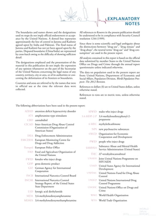 EXPLANATORY
NOTES
WORLD
DRUG
REPORT2015
The following abbreviations have been used in the present report:
ADHD attention deficit hyperactivity disorder
ATS amphetamine-type stimulants
CBD cannabidiol
CICAD Inter-American Drug Abuse Control
Commission (Organization of
American States)
DEA Drug Enforcement Administration
EMCDDA European Monitoring Centre for
Drugs and Drug Addiction
Europol European Police Office
FAO Food and Agriculture Organization of
the United Nations
FWID females who inject drugs
GDP gross domestic product
GIZ German Agency for International
Cooperation
INCB International Narcotics Control Board
INCSR International Narcotics Control
Strategy Report, of the United States
State Department
LSD lysergic acid diethylamide
MDA 3,4-methylenedioxyamphetamine
MDMA 3,4-methylenedioxymethamphetamine
MWID males who inject drugs
3,4-MDP-2-P 3,4-methylenedioxyphenyl-2-
propanone
4-MEC mythylethcathinone
NPS new psychoactive substances
OECD Organization for Economic
Cooperation and Development
PWID people who inject drugs
SAMHSA
Substance Abuse and Mental Health
Service Administration (United States)
THC ∆9-tetrahydrocannabinol
UNAIDS Joint United Nations Programme on
HIV/AIDS
USAID United States Agency for International
Development
UNFDAC United Nations Fund for Drug Abuse
Control
UNDCP United Nations International Drug
Control Programme
UNODC United Nations Office on Drugs and
Crime
WHO World Health Organization
WTO World Trade Organization
The boundaries and names shown and the designations
used on maps do not imply official endorsement or accept-
ance by the United Nations. A dotted line represents
approximately the line of control in Jammu and Kashmir
agreed upon by India and Pakistan. The final status of
Jammu and Kashmir has not yet been agreed upon by the
parties. Disputed boundaries (China/India) are represented
by cross-hatch owing to the difficulty of showing sufficient
detail.
The designations employed and the presentation of the
material in this publication do not imply the expression
of any opinion whatsoever on the part of the Secretariat
of the United Nations concerning the legal status of any
country, territory, city or area, or of its authorities or con-
cerning the delimitation of its frontiers or boundaries.
Countries and areas are referred to by the names that were
in official use at the time the relevant data were
collected.
All references to Kosovo in the present publication should
be understood to be in compliance with Security Council
resolution 1244 (1999).
Since there is some scientific and legal ambiguity about
the distinctions between “drug use”, “drug misuse” and
“drug abuse”, the neutral terms “drug use” and “drug con-
sumption” are used in the present report.
All analysis contained in this report is based on the official
data submitted by member States to the United Nations
Office on Drugs and Crime through the annual report
questionnaire unless indicated otherwise.
The data on population used in the present report are
from: United Nations, Department of Economic and
Social Affairs, Population Division, World Population Pros-
pects: The 2012 Revision.
References to dollars ($) are to United States dollars, unless
otherwise stated.
References to tons are to metric tons, unless otherwise
stated.
 