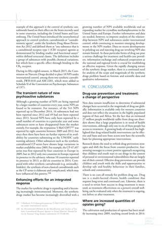 CHAPTER I
Synthetic drugs 75
WORLD
DRUG
REPORT2015
example of this approach is the control of synthetic can-
nabinoids based on their effect on the brain recently used
in some countries, including the United States and Lux-
embourg. The United States introduced the neurochemical
approach to control synthetic cannabinoids or “cannabi-
mimetic agents”, under the Synthetic Drug Abuse Preven-
tion Act 2012 and defined them as “any substance that is
a cannabinoid receptor type 1 (CB1 receptor) agonist as
demonstrated by binding studies and functional assays”
within defined structural classes. The definition includes
a group of substances with possible chemical variations,
but which have a specific effect through binding to the
CB1 receptor.
During its fifty-eighth session, in March 2015, the Com-
mission on Narcotic Drugs decided to place 10 NPS under
international control, among them two synthetic cannabi-
noids, JWH-018 and AM-2201, which were added to
Schedule II of the Convention on Psychotropic Substances
of 1971.
The transient nature of new
psychoactive substances
Although a growing number of NPS are being reported
by a larger number of countries every year, some NPS are
found to be transient. For instance, of the 541 NPS
reported up to December 2014, 16 substances had not
been reported since 2012 and 49 had not been reported
since 2013. Several NPS have only been reported by a
small number of countries in a particular year and some
substances seem to have disappeared from the market
entirely. For example, the tryptamine 5-MeO-DPT337 was
reported by eight countries between 2009 and 2012, but
since then there have been no further reports of its avail-
ability by countries submitting to the UNODC early
warning advisory. Other substances such as the synthetic
cannabinoid CP-series have shown large variations in
market availability since 2009. For example, the CP-47,497
series was first reported by four countries in Europe in
2009, but in 2012 only two countries in Europe reported
its presence to the advisory, whereas 10 countries reported
its presence in 2013, as did six countries in 2014. Com-
pared with other synthetic cannabinoids (e.g. aminoalky-
lindoles), the synthesis of non-classical cannabinoids such
as the CP-series is elaborate and complicated, which may
have influenced this pattern.338
Enhancing efforts for an integrated
response
The market for synthetic drugs is expanding and is becom-
ing increasingly interconnected. Moreover, the synthetic
drugs market has become increasingly diversified with a
337 5-Methoxy-N,N-dipropyltryptamine (5-MeO-DPT) is a tryptamine
not under international control.
338 See Recommended Methods for the Identification and Analysis of Syn-
thetic Cannabinoid Receptor Agonists in Seized Material: Manual for
Use by National Drug Analysis Laboratories (ST/NAR/48).
growing number of NPS available worldwide and an
expanding market for crystalline methamphetamine in the
United States and Europe. Further information and data
are needed, however, to improve analysis of the relation-
ship between NPS and substances under international
control, while continuing to monitor emerging develop-
ments in the NPS market. Data on recent developments
in polydrug use and injecting drug use involving NPS also
remain limited. As these particular forms of drug use pose
a serious challenge for treatment and health-care provid-
ers, information exchange and enhanced cooperation at
the national and regional levels is crucial for establishing
an effective response. Given the rapidly changing nature
of the synthetic drugs market, there is a continued need
for analysis of the scope and magnitude of the synthetic
drugs problem based on forensic and scientific data and
qualitative information.
H. CONCLUSIONS
Drug-use prevention and treatment:
a change of perspective
New data remain insufficient to determine if substantial
changes have occurred in the magnitude of drug use glob-
ally. Information is available only for western countries
and does not reflect the situation in the highly populated
regions of Asia and Africa. Yet the fact that an estimated
27 million people worldwide suffer from drug-use disor-
ders shows that a large population is in need of health
interventions, although only one in six of these people has
access to treatment. A growing body of research has high-
lighted that drug-related health interventions can be effec-
tive and State and non-State actors now have the scientific
basis for planning appropriate interventions.
Research shows the need to rethink drug-prevention strat-
egies and shift the focus from counter-productive, fear-
arousing messages to a more positive approach recognizing
that children and youth start to use drugs in the context
of personal or environmental vulnerabilities that are largely
out of their control. Effective drug prevention can provide
children and youth with the skills and opportunities to
develop safe and healthy behaviour in their families,
schools and communities.
There is no cure-all remedy for problem drug use. Drug
use is a multi-faceted chronic health condition that
requires long-term and continued care. Likewise, there is
a need to revisit how success in drug treatment is meas-
ured, as treatment effectiveness on a person’s overall well-
being can be evaluated only when the treatment is ongoing,
not before or after treatment.
Where are increased quantities of
opiates going?
The cultivation and production of opiates has been stead-
ily increasing since 2009, reaching record levels in 2014.
 