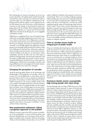 76
But existing data on seizures and opiate use do not yet
reveal a big shift in the global opiate market beyond the
United States, where a resurgence in the heroin market is
currently under way. The apparent stabilization in traf-
ficking and demand for opiates can be explained by the
fact that opiates may take a few years to reach destination
countries, or that changes in the demand for opiates are
going undetected. For example, Africa is being increasingly
targeted by traffickers as a transit hub for heroin from
Afghanistan and may be developing into a non-negligible
consumption market.
Afghanistan is supplying 90 per cent of Canada’s heroin
and may be increasingly supplying the United States. Sei-
zures indicate that heroin from Afghanistan currently
accounts for relatively few cases in the United States, but
this may be changing. The reach of organized criminal
networks is increasingly global and organized criminal
groups are increasingly sophisticated and versatile, posing
new challenges for national law enforcement agencies,
whose strategies and interventions need constant revision.
A prime example is the dark net, an anonymous online
marketplace used for the illicit sale of a wide range of
products including drugs. International cooperation and
inter-agency collaboration has proved crucial in counter-
ing drug trafficking on the dark net but, as dark web tech-
nology grows and becomes increasingly accessible, and
drug trafficking moves increasingly into the dark markets,
such interventions may need to be rethought.
Changing the perception of cannabis
Amid the growing public debate on the advantages and
disadvantages of the legalization of cannabis, and in the
context of its actual legalization in some States, there is
growing evidence that it is time to change the widespread
perception of cannabis as an illicit drug without serious
health consequences. The current cannabis market is far
more complex and sophisticated than in the past and there
is a far larger variety of cannabis products on the market
than ever before, some of which appear to be more harm-
ful than their predecessors. Highly potent strains of herbal
cannabis, such as sinsemilla, which have high THC con-
tent (the main psychoactive ingredient) coupled with low
CBD content (a cannabinoid with anti-psychotic proper-
ties), are becoming increasingly popular in some markets.
Given that there is growing evidence of links between
cannabis use and some forms of mental illness, these devel-
opments may lead to even greater morbidity; an issue
worthy of close monitoring.
New psychoactive substances: taking
a pragmatic approach to the problem
Different countries report that NPS continue to prolifer-
ate in the marketplace, in terms of both quantity and
diversity, although some are of a transient nature and dis-
appear as quickly as they materialize. However, the paucity
of data on the harmfulness and prevalence of use of NPS
makes it difficult to facilitate risk assessment at the inter-
national level. There is an overriding challenge requiring
enhanced efforts by some countries to understand whether
or not certain NPS are replacing other “traditional” drugs,
either in the short or the long term, or if they are merely
supplementing the range of existing drugs under interna-
tional control. There is also a need to identify the most
prevalent, most persistent and most dangerous of the some
500 potentially harmful NPS that require action at the
international level. Little may be known about the size
and nature of the increasingly diversified NPS market, but
given that injecting NPS poses a particular health threat
to users, this rapidly evolving and dynamic phenomenon
requires an adequate response.
Time to consider prison health an
integral part of public health
Drug use, including injecting drug use, takes place in the
prison environment. In some countries, there is clear evi-
dence that drug use is higher among prison populations
than in the community outside. Prison is a high-risk, con-
trolled environment where drug use is prohibited but it
can occur and often does so in unsafe conditions. Prison
environments are characterized by high levels of infectious
diseases (in particular HIV, but also hepatitis C and tuber-
culosis) as well as limited access to prevention and treat-
ment, which increases the risk of contracting blood-borne
viruses. The rapid turnover of a large number of people
between the prison environment and the wider communi-
ties outside prison calls for strategies that consider prison
health an integral part of public health, with a correspond-
ing level of continuity of care. Equality of care for people
held in prisons is a basic right guaranteed under interna-
tional law.
Premature deaths remain unacceptably
high among people who inject drugs
Among all people who use drugs, PWID face some of the
most negative health outcomes. In spite of the fact that
effective, evidence-based interventions are available for
preventing overdose deaths and for the prevention, treat-
ment and care of PWID living with HIV, premature death
is common among this group. Considering that overdose
deaths are preventable, continued efforts could address
this through a number of interventions. Prime among
these is the administration of naloxone, which can imme-
diately reverse the effects of opioid overdose. Making
naloxone available and easily accessible, and empowering
first aid workers and drug users’ peers and family members
with the necessary skills to administer naloxone, is a life-
saving intervention. The health consequences of injecting
drug use go beyond the risk of overdose and in many
regions and countries PWID experience high levels of HIV
infection. There is therefore an urgent need to scale up
evidence-based comprehensive harm reduction services to
reach the goal of ending AIDS by 2030.
 