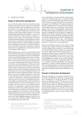 CHAPTER II
ALTERNATIVE DEVELOPMENT
WORLD
DRUG
REPORT2015
A. INTRODUCTION
Origin of alternative development
As one of the three pillars of the international community’s
“balanced approach” towards drug control, alternative
development, along with crop eradication and interdic-
tion, has been a key supply reduction strategy for several
decades. At its twentieth special session, devoted to coun-
tering the world drug problem together, the General
Assembly defined alternative development as a “process to
prevent and eliminate the illicit cultivation of plants con-
taining narcotic drugs and psychotropic substances
through specifically designed rural development measures
in the context of sustained national growth and sustain-
able development efforts in countries taking action against
drugs, recognizing the particular sociocultural character-
istics of the target communities and groups, within the
framework of a comprehensive and permanent solution
to the problem of illicit drugs”.1
While this definition is used at the international level, dif-
ferent definitions reflecting new strategies and approaches
towards alternative development have been developed by
a wide variety of implementing countries, donors and prac-
titioners. Alternative development is a concept in constant
flux, as can be seen by the amount of international confer-
ences, expert working groups and seminars at which ways
to refine the concept and approaches of alternative devel-
opment have been analysed and discussed in recent years.2
At these events, best practices and lessons learned from
implementing alternative development programmes while
improving current alternative development policies and
approaches have been identified and shared. At the same
time, such events have sought to broaden the involvement
of States Members of the United Nations in discussions
on alternative development, satisfying the growing interest
in this issue area in recent years. The adoption by the Gen-
eral Assembly of resolution 68/196, on the United Nations
Guiding Principles on Alternative Development, was an
important step in this process. An increasing number of
countries are supporting or implementing alternative
development interventions, and the importance of alter-
native development is reconfirmed each year through reso-
lutions adopted by the Commission on Narcotic Drugs.
During the Presidency of Germany of the Group of Seven
in 2015, alternative development will be among three pri-
orities in the field of fighting organized crime and terror-
ism, along with combating wildlife trafficking and
countering the financing of terrorism.
1 Action Plan on International Cooperation on the Eradication
of Illicit Drug Crops and on Alternative Development (General
Assembly resolution S-20/4 E).
2 Annex II (see the online version of this report) contains an overview
of the most important events that have taken place since 2001.
As mentioned above, the other mutually reinforcing ele-
ments in the “balanced approach” to a reduction in drug
supply are crop eradication programmes and law enforce-
ment measures to counter illicit cultivation, production,
manufacture and trafficking.3 Alternative development
should be implemented in concert with broader drug con-
trol strategies of that nature, taking into account demo-
graphic, cultural, social and geographic considerations.
But while such strategies are implemented at the national,
regional or subregional levels, alternative development is
predominantly aimed at small-scale farmers. Alternative
development is aimed at identifying and helping to address
not only the driving factors, but also the underlying root
causes of the cultivation of illicit crops — lack of develop-
ment, marginalization, poverty and, thus, overall human
insecurity — and to do so in a sustainable way.
Alternative development continues to be relevant as long
as drug crops are grown illicitly and development and
security challenges that are specific to areas where drugs
are cultivated remain. However, it offers no quick-fix solu-
tion to the supply side of the illicit drug economy as a
stand-alone strategy. Previous evaluations of alternative
development have already shown that success is very situ-
ation specific and that there are few, if any, practices that
can be plugged into a template. As was noted in the Report
of the International Narcotics Control Board for 2005, “there
is no manual or definitive guidelines for alternative
development”.4 However, with the adoption of the United
Nations Guiding Principles on Alternative Development,
a set of general guidelines that contain good practices for
planning and implementing alternative development now
exist.
Purpose of alternative development
Alternative development is sometimes described as “con-
ventional rural development applied to a drug-producing
area”, “development in a drugs environment” or “devel-
opment-oriented drug control”.5 This does not mean that
the purpose of alternative development is limited to purely
counter-narcotics objectives. National strategies may vary,
but the specific purpose of alternative development in its
present, broader meaning is to contribute to economic
development (especially in rural areas) in order to target
the underlying factors and root causes of illicit drug
economies.
3 See the Political Declaration adopted by the General Assembly at
its twentieth special session (General Assembly resolution S-20/2,
annex), para. 18.
4 E/INCB/2005/1, para. 23.
5 See David Mansfield, “Development in a drugs environment: a
strategic approach to ‘alternative development’”, a discussion paper
by the Development-oriented Drug Control Programme (DDC)”
(Eschborn, Germany, 2006).
 