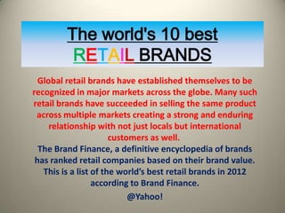 The world's 10 best
          RETAIL BRANDS
  Global retail brands have established themselves to be
recognized in major markets across the globe. Many such
retail brands have succeeded in selling the same product
 across multiple markets creating a strong and enduring
     relationship with not just locals but international
                       customers as well.
  The Brand Finance, a definitive encyclopedia of brands
 has ranked retail companies based on their brand value.
   This is a list of the world’s best retail brands in 2012
                  according to Brand Finance.
                            @Yahoo!
 