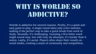 Worlde is addictive for several reasons. Firstly, it's a quick and
easy game to play. A single round takes only a few minutes,
making it the perfect way to take a quick break from work or
study. Secondly, it's challenging. Guessing a five-letter word
might sound easy, but with only six attempts, it's harder than it
seems. Lastly, it's social. Players often share their results on
social media, creating a sense of community and competition.
 