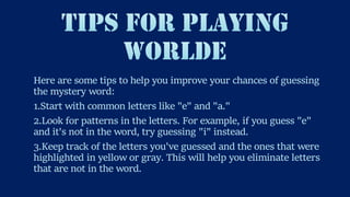 Here are some tips to help you improve your chances of guessing
the mystery word:
1.Start with common letters like "e" and "a."
2.Look for patterns in the letters. For example, if you guess "e"
and it's not in the word, try guessing "i" instead.
3.Keep track of the letters you've guessed and the ones that were
highlighted in yellow or gray. This will help you eliminate letters
that are not in the word.
 