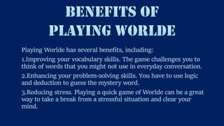 Playing Worlde has several benefits, including:
1.Improving your vocabulary skills. The game challenges you to
think of words that you might not use in everyday conversation.
2.Enhancing your problem-solving skills. You have to use logic
and deduction to guess the mystery word.
3.Reducing stress. Playing a quick game of Worlde can be a great
way to take a break from a stressful situation and clear your
mind.
 