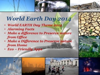 World Earth Day 2014
• World EARTH Day Theme 2014
• Alarming Facts
• Make a difference to Preserve nature
from Office
• Make a Difference to Preserve nature
from Home
• Eco – Friendly Apps
 