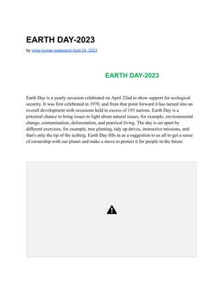 EARTH DAY-2023
by vinay kumar sadanand April 24, 2023
EARTH DAY-2023
Earth Day is a yearly occasion celebrated on April 22nd to show support for ecological
security. It was first celebrated in 1970, and from that point forward it has turned into an
overall development with occasions held in excess of 193 nations. Earth Day is a
potential chance to bring issues to light about natural issues, for example, environmental
change, contamination, deforestation, and practical living. The day is set apart by
different exercises, for example, tree planting, tidy up drives, instructive missions, and
that's only the tip of the iceberg. Earth Day fills in as a suggestion to us all to get a sense
of ownership with our planet and make a move to protect it for people in the future.
 