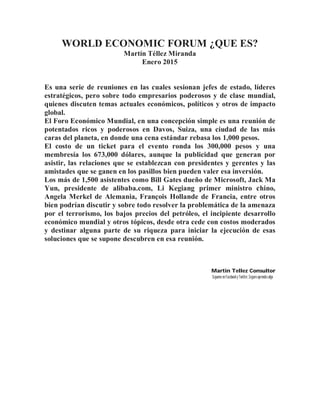 WORLD ECONOMIC FORUM ¿QUE ES?
Martín Téllez Miranda
Enero 2015
Es una serie de reuniones en las cuales sesionan jefes de estado, líderes
estratégicos, pero sobre todo empresarios poderosos y de clase mundial,
quienes discuten temas actuales económicos, políticos y otros de impacto
global.
El Foro Económico Mundial, en una concepción simple es una reunión de
potentados ricos y poderosos en Davos, Suiza, una ciudad de las más
caras del planeta, en donde una cena estándar rebasa los 1,000 pesos.
El costo de un ticket para el evento ronda los 300,000 pesos y una
membresía los 673,000 dólares, aunque la publicidad que generan por
asistir, las relaciones que se establezcan con presidentes y gerentes y las
amistades que se ganen en los pasillos bien pueden valer esa inversión.
Los más de 1,500 asistentes como Bill Gates dueño de Microsoft, Jack Ma
Yun, presidente de alibaba.com, Li Kegiang primer ministro chino,
Angela Merkel de Alemania, François Hollande de Francia, entre otros
bien podrían discutir y sobre todo resolver la problemática de la amenaza
por el terrorismo, los bajos precios del petróleo, el incipiente desarrollo
económico mundial y otros tópicos, desde otra cede con costos moderados
y destinar alguna parte de su riqueza para iniciar la ejecución de esas
soluciones que se supone descubren en esa reunión.
Martin Tellez Consultor
Síguemeen FacebookyTwitter,Seguro aprendesalgo
 