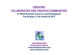 CREATING
COLABORATIVE AND CREATIVE COMMUNITIES
2nd World Economic Forum on Local Development
Foz de Igraçu, 31 de outubro de 2013

Lala Deheinzelin
Enthusiasmo Cultural

www.laladeheinzelin.com
www.criefuturos.com

 
