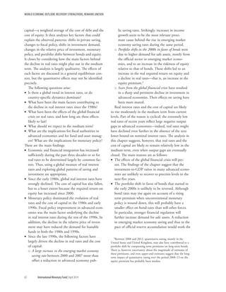 WORLD ECONOMIC OUTLOOK: RECOVERY STRENGTHENS, REMAINS UNEVEN
82	 International Monetary Fund|April 2014
capital—a weighted average of the cost of debt and the
cost of equity. It then analyzes key factors that could
explain the observed patterns: shifts in private saving,
changes to fiscal policy, shifts in investment demand,
changes in the relative price of investment, monetary
policy, and portfolio shifts between bonds and equity.
It closes by considering how the main factors behind
the decline in real rates might play out in the medium
term. The analysis is largely qualitative. The effects of
each factor are discussed in a general equilibrium con-
text, but the quantitative effects may not be identified
precisely.
The following questions arise:
•• Is there a global trend in interest rates, or do
country-specific dynamics dominate?
•• What have been the main factors contributing to
the decline in real interest rates since the 1980s?
•• What have been the effects of the global financial
crisis on real rates, and how long are these effects
likely to last?
•• What should we expect in the medium term?
•• What are the implications for fiscal authorities in
advanced economies and for fund and asset manag-
ers? What are the implications for monetary policy?
These are the main findings:
•• Economic and financial integration has increased
sufficiently during the past three decades or so for
real rates to be determined largely by common fac-
tors. Thus, using a global measure of real interest
rates and exploring global patterns of saving and
investment are appropriate.
•• Since the early 1980s, global real interest rates have
strongly declined. The cost of capital has also fallen,
but to a lesser extent because the required return on
equity has increased since 2000.
•• Monetary policy dominated the evolution of real
rates and the cost of capital in the 1980s and early
1990s. Fiscal policy improvement in advanced econ-
omies was the main factor underlying the decline
in real interest rates during the rest of the 1990s. In
addition, the decline in the relative price of invest-
ment may have reduced the demand for loanable
funds in both the 1980s and 1990s.
•• Since the late 1990s, the following factors have
largely driven the decline in real rates and the cost
of capital:
oo A large increase in the emerging market economy
saving rate between 2000 and 2007 more than
offset a reduction in advanced economy pub-
lic saving rates. Strikingly, increases in income
growth seem to be the most relevant proxi-
mate cause behind the rise in emerging market
economy saving rates during the same period.
oo Portfolio shifts in the 2000s in favor of bonds were
due to higher demand for safe assets, mostly from
the official sector in emerging market econo-
mies, and to an increase in the riskiness of equity
relative to that of bonds. These shifts led to an
increase in the real required return on equity and
a decline in real rates—that is, an increase in the
equity premium.2
oo Scars from the global financial crisis have resulted
in a sharp and persistent decline in investment in
advanced economies. Their effects on saving have
been more muted.
Real interest rates and the cost of capital are likely
to rise moderately in the medium term from current
levels. Part of the reason is cyclical: the extremely low
real rates of recent years reflect large negative output
gaps in advanced economies—indeed, real rates might
have declined even further in the absence of the zero
lower bound on nominal interest rates. The analysis in
this chapter suggests, however, that real rates and the
cost of capital are likely to remain relatively low in the
medium term, even when output gaps are eventually
closed. The main reasons are as follows:
•• The effects of the global financial crisis will per-
sist. The findings of the chapter suggest that the
­investment-to-GDP ratios in many advanced econo-
mies are unlikely to recover to precrisis levels in the
next five years.
•• The portfolio shift in favor of bonds that started in
the early 2000s is unlikely to be reversed. Although
bond rates may rise again on account of a rising
term premium when unconventional monetary
policy is wound down, this will probably have a
smaller effect on bond rates than will other forces.
In particular, stronger financial regulation will
further increase demand for safe assets. A reduction
in emerging market economy saving and thus in the
pace of official reserve accumulation would work the
2Between 2008 and 2012, quantitative easing, mainly in the
United States and United Kingdom, may also have contributed to a
portfolio shift by compressing term premiums on long-term bonds.
There is, however, uncertainty about the magnitude of estimates of
these premiums, and even upper-end estimates suggest that the long-
term impact of quantitative easing over the period 2008–13 on the
equity premium has probably been modest.
 