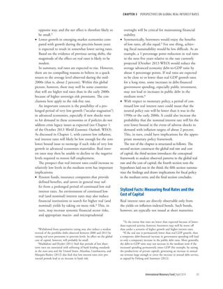 CHAPTER 3  PERSPECTIVES ON GLOBAL REAL INTEREST RATES
	 International Monetary Fund|April 2014	83
opposite way, and the net effect is therefore likely to
be small.3
•• Lower growth in emerging market economies com-
pared with growth during the precrisis boom years
is expected to result in somewhat lower saving rates.
Based on the evidence of previous saving shifts, the
magnitude of the effect on real rates is likely to be
modest.
In summary, real rates are expected to rise. However,
there are no compelling reasons to believe in a quick
return to the average level observed during the mid-
2000s (that is, about 2 percent). Within this global
picture, however, there may well be some countries
that will see higher real rates than in the early 2000s
because of higher sovereign risk premiums. The con-
clusions here apply to the risk-free rate.
An important concern is the possibility of a pro-
longed period of very low growth (“secular stagnation”)
in advanced economies, especially if new shocks were
to hit demand in these economies or if policies do not
address crisis legacy issues as expected (see Chapter 1
of the October 2013 World Economic Outlook, WEO).
As discussed in Chapter 1, with current low inflation,
real interest rates will likely be low enough for the zero
lower bound issue to reemerge if such risks of very low
growth in advanced economies materialize. Real inter-
est rates may then be unable to decline to the negative
levels required to restore full employment.
The prospect that real interest rates could increase to
relatively low levels in the medium term has important
implications:
•• Pension funds, insurance companies that provide
defined benefits, and savers in general may suf-
fer from a prolonged period of continued low real
interest rates. An environment of continued low
real (and nominal) interest rates may also induce
financial institutions to search for higher real (and
nominal) yields by taking on more risk.4 This, in
turn, may increase systemic financial sector risks,
and appropriate macro- and microprudential
3Withdrawal from quantitative easing may also induce a modest
reversal of the portfolio shifts observed between 2008 and 2013 by
raising real term premiums to precrisis levels. Its effect on the global
cost of capital, however, will probably be small.
4Maddaloni and Peydró (2011) find that periods of low short-
term rates are associated with softening of bank lending standards
in the euro area and the United States. Altunbas, Gambacorta, and
Marqués-Ibañez (2012) also find that low interest rates over pro-
tracted periods lead to an increase in bank risk.
oversight will be critical for maintaining financial
stability.
•• Symmetrically, borrowers would enjoy the benefits
of low rates, all else equal.5 For one thing, achiev-
ing fiscal sustainability would be less difficult. As an
example, a 1 percentage point reduction in real rates
in the next five years relative to the rate currently
projected (October 2013 WEO) would reduce the
average advanced economy debt-to-GDP ratio by
about 4 percentage points. If real rates are expected
to be close to or lower than real GDP growth rates
for a long time, some increases in debt-financed
government spending, especially public investment,
may not lead to increases in public debt in the
medium term.6
•• With respect to monetary policy, a period of con-
tinued low real interest rates could mean that the
neutral policy rate will be lower than it was in the
1990s or the early 2000s. It could also increase the
probability that the nominal interest rate will hit the
zero lower bound in the event of adverse shocks to
demand with inflation targets of about 2 percent.
This, in turn, could have implications for the appro-
priate monetary policy framework.
The rest of the chapter is structured as follows. The
second section constructs the global real rate and cost
of capital; the third section introduces the conceptual
framework to analyze observed patterns in the global real
rate and the cost of capital; the fourth section tests the
hypotheses laid out in the third; the fifth section summa-
rizes the findings and draws implications for fiscal policy
in the medium term; and the final section concludes.
Stylized Facts: Measuring Real Rates and the
Cost of Capital
Real interest rates are directly observable only from
the yields on inflation-indexed bonds. Such bonds,
however, are typically not issued at short maturities
5To the extent that rates are lower than expected because of lower-
than-expected activity, however, borrowers may well be worse off
than under a scenario of higher growth and higher interest rates.
6If the real rate is permanently lower than real GDP growth, then
a temporary debt-financed increase in government spending will lead
to only a temporary increase in the public debt ratio. More generally,
the debt-to-GDP ratio may not increase in the medium term if the
increased spending permanently raises GDP (for example, by raising
the productivity of private capital), generating an increase in annual
tax revenue large enough to cover the increase in annual debt service,
as argued by Delong and Summers (2012).
 