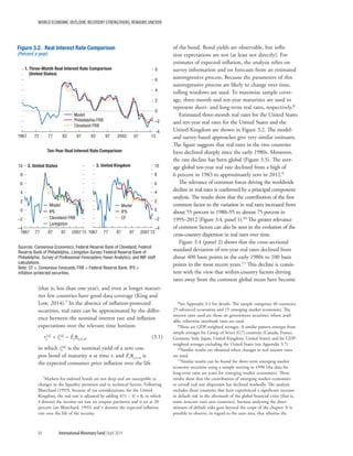 WORLD ECONOMIC OUTLOOK: RECOVERY STRENGTHENS, REMAINS UNEVEN
84	 International Monetary Fund|April 2014
(that is, less than one year), and even at longer maturi-
ties few countries have good data coverage (King and
Low, 2014).7 In the absence of inflation-protected
securities, real rates can be approximated by the differ-
ence between the nominal interest rate and inflation
expectations over the relevant time horizon:
rt
[n] = it
[n] – Etpt,t+n,	(3.1)
in which it
[n] is the nominal yield of a zero cou-
pon bond of maturity n at time t, and Etpt,t+n is
the expected consumer price inflation over the life
7Markets for indexed bonds are not deep and are susceptible to
changes in the liquidity premium and to technical factors. Following
Blanchard (1993), because of tax considerations, for the United
Kingdom, the real rate is adjusted by adding τ/(1 − τ) × π, in which
τ denotes the income tax rate on coupon payments and is set at 20
percent (see Blanchard, 1993) and π denotes the expected inflation
rate over the life of the security.
of the bond. Bond yields are observable, but infla-
tion expectations are not (at least not directly). For
estimates of expected inflation, the analysis relies on
survey information and on forecasts from an estimated
autoregressive process. Because the parameters of this
autoregressive process are likely to change over time,
rolling windows are used. To maximize sample cover-
age, three-month and ten-year maturities are used to
represent short- and long-term real rates, respectively.8
Estimated three-month real rates for the United States
and ten-year real rates for the United States and the
United Kingdom are shown in Figure 3.2. The model-
and survey-based approaches give very similar estimates.
The figure suggests that real rates in the two countries
have declined sharply since the early 1980s. Moreover,
the rate decline has been global (Figure 3.3). The aver-
age global ten-year real rate declined from a high of
6 percent in 1983 to approximately zero in 2012.9
The relevance of common forces driving the worldwide
decline in real rates is confirmed by a principal component
analysis. The results show that the contribution of the first
common factor to the variation in real rates increased from
about 55 percent in 1980–95 to almost 75 percent in
1995–2012 (Figure 3.4, panel 1).10 The greater relevance
of common factors can also be seen in the evolution of the
cross-country dispersion in real rates over time.
Figure 3.4 (panel 2) shows that the cross-sectional
standard deviation of ten-year real rates declined from
about 400 basis points in the early 1980s to 100 basis
points in the most recent years.11 This decline is consis-
tent with the view that within-country factors driving
rates away from the common global mean have become
8See Appendix 3.1 for details. The sample comprises 40 countries:
25 advanced economies and 15 emerging market economies. The
interest rates used are those on government securities, where avail-
able; otherwise interbank rates are used.
9These are GDP-weighted averages. A similar pattern emerges from
simple averages for Group of Seven (G7) countries (Canada, France,
Germany, Italy, Japan, United Kingdom, United States) and for GDP-
weighted averages excluding the United States (see Appendix 3.7).
10Similar results are obtained when changes in real interest rates
are used.
11Similar results can be found for short-term emerging market
economy securities using a sample starting in 1990 (the data for
long-term rates are scant for emerging market economies). These
results show that the contribution of emerging market economies
to overall real rate dispersion has declined markedly. The analysis
excludes those countries that have experienced a significant increase
in default risk in the aftermath of the global financial crisis (that is,
some noncore euro area countries), because analyzing the deter-
minants of default risks goes beyond the scope of the chapter. It is
possible to observe, in regard to the euro area, that whereas the
–4
–2
0
2
4
6
8
1967 72 77 82 87 92 97 2002 07 13
Figure 3.2. Real Interest Rate Comparison
(Percent a year)
Model
Philadelphia FRB
Cleveland FRB
–4
–2
0
2
4
6
8
10
1967 77 87 97 2007 13
–4
–2
0
2
4
6
8
10
1967 77 87 97 2007 13
Model
IPS
CF
1. Three-Month Real Interest Rate Comparison
(United States)
Ten-Year Real Interest Rate Comparison
2. United States 3. United Kingdom
Sources: Consensus Economics; Federal Reserve Bank of Cleveland; Federal
Reserve Bank of Philadelphia, Livingston Survey; Federal Reserve Bank of
Philadelphia, Survey of Professional Forecasters; Haver Analytics; and IMF staff
calculations.
Note: CF = Consensus Forecasts; FRB = Federal Reserve Bank; IPS =
inﬂation-protected securities.
Model
IPS
Cleveland FRB
Livingston
 