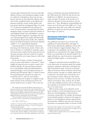 WORLD ECONOMIC OUTLOOK: RECOVERY STRENGTHENS, REMAINS UNEVEN
86	 International Monetary Fund|April 2014
monetary policy frameworks that ensure low and stable
inflation. However, such simultaneous adoption would
not explain the trend decline in short-term real rates,
because such rates are little affected by inflation risk. In
other words, a worldwide decline in the inflation risk
premium would have caused a similar decline in the
term spread, which has not happened (Figure 3.3, panel
1).12 An alternative hypothesis for the increased rel-
evance of common factors is increased financial market
integration. Figure 3.4 (panel 2) shows the evolution of
cross-holdings of banks’ assets and liabilities (a measure
of financial market integration). According to this mea-
sure, financial integration has steadily and substantially
increased during the past three decades. The correlation
between the financial integration and real-rate dispersion
variables is −0.74, supporting the hypothesis.
Financing decisions are not limited to short-term
borrowing or the fixed-income market. A firm’s evalu-
ation of whether it is worthwhile to undertake a given
investment project requires that the expected return on
the project be greater than the overall cost of capital,
which includes the cost of equity finance as well as that
of borrowing.
For the cost of equity, a measure of expected real
return on major stock markets is constructed.13 Stated
roughly, the expected return on equity is equal to the
dividend yield plus the expected long-term growth
rate of real dividends. Expected dividend growth is
estimated through a vector autoregressive process of
dividend and GDP growth. Figure 3.3 (panel 2) shows
the expected long-term real return on equity con-
structed for the U.S. and U.K. stock markets.
The estimated cost of capital is a weighted average
of the estimates for the real long-term interest rate
and the required return on equity.14 The ex ante real
12The average real term spread (the difference between long- and
short-term real rates) for the entire period is about 100 basis points. The
absence of a trend suggests a stable term premium (at short and medium
frequency, the term spread varies because of the business cycle). More
recently, default risk has been a factor in the euro area. The evolution of
default risk, however, is beyond the scope of this chapter.
13The real required (internal) rate of return on equity in period t
for a horizon n, Re,t
[n], is estimated from the following equation:
St/Dt = Sn
j=0(1 + Re,t
[n])–jEt gt,t+1+j,
in which S is a stock price index, D denotes dividends consistent
with the stock index chosen, and Et gt,t+j = Dt+j/Dt is the expected
cumulated dividend growth.
14Equal weights for the two variables are assumed for the United
States, and two-thirds (cost of debt) and one-third (cost of equity)
for all the other countries. Weights are chosen based on average val-
ues of corporate bond and stock market capitalization in the United
returns on both bonds and equity declined between
the 1980s and the late 1990s, but after the dot-com
bubble burst in 2000–01, the expected return on
equity increased. The decline in the overall cost of
capital was therefore less than the decline in the real
interest rate.15 Thus, although the estimated global real
interest rate in the first part of the 2000s was 1.15 per-
centage points lower than in the 1990s, the estimated
global cost of capital was only 0.62 percentage point
lower (Figure 3.3, panel 3).
Determinants of Real Rates: A Saving-
Investment Framework
The equilibrium real interest rate is the price that
equilibrates the desired demand for and supply of
funds. Factors affecting the equilibrium real rate shift
or tilt the demand or supply schedules (Figure 3.5).
A reduction in the equilibrium real rate would be
produced by an outward shift in the supply schedule of
funds or an inward shift in the demand schedule. The
supply of funds may come from private saving, public
saving (the budget surplus), or monetary policy
actions.
Changes in expected investment profitability and
in the relative price of investment goods (for example,
machinery, equipment, information technology) may
shift the demand for funds. A decrease in the profit-
ability of investment reduces investment and real rates,
and the economy converges to a smaller capital stock.
A reduction in the relative price of investment, for a
given investment volume, reduces the value of loan
demand. At the same time, it is likely to increase the
volume of investment. Thus, in theory, the net effect
on the value of global investment, and on real interest
rates, depends on the elasticity of the volume of invest-
ment to its relative price.
Shifts in private saving can be induced by several
factors: changes in current and expected income, social
safety nets, and demographics, as well as financial
innovations, among others. For example, the permanent
income hypothesis predicts a decrease in the saving rate
whenever a new development increases expected future
income growth. A different result may arise, however, in
the presence of consumption habits: an increase in GDP
States and in other countries, and tax corrections are not included.
Nevertheless, since 2000, for any possible choice of weights, the cost
of capital has declined less than the real rate.
15Similar results are obtained when the cost of debt is measured
using real corporate yields.
 