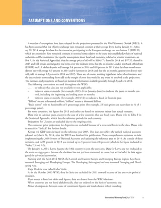 International Monetary Fund|April 2014	 ix
A number of assumptions have been adopted for the projections presented in the World Economic Outlook (WEO). It
has been assumed that real effective exchange rates remained constant at their average levels during January 31–Febru-
ary 28, 2014, except for those for the currencies participating in the European exchange rate mechanism II (ERM II),
which are assumed to have remained constant in nominal terms relative to the euro; that established policies of national
authorities will be maintained (for specific assumptions about fiscal and monetary policies for selected economies, see
Box A1 in the Statistical Appendix); that the average price of oil will be $104.17 a barrel in 2014 and $97.92 a barrel in
2015 and will remain unchanged in real terms over the medium term; that the six-month London interbank offered rate
(LIBOR) on U.S. dollar deposits will average 0.4 percent in 2014 and 0.8 percent in 2015; that the three-month euro
deposit rate will average 0.3 percent in 2014 and 0.4 percent in 2015; and that the six-month Japanese yen deposit rate
will yield on average 0.2 percent in 2014 and 2015. These are, of course, working hypotheses rather than forecasts, and
the uncertainties surrounding them add to the margin of error that would in any event be involved in the projections.
The estimates and projections are based on statistical information available generally through March 24, 2014.
The following conventions are used throughout the WEO:
. . .	 to indicate that data are not available or not applicable;
– 	between years or months (for example, 2013–14 or January–June) to indicate the years or months cov-
ered, including the beginning and ending years or months;
/	 between years or months (for example, 2013/14) to indicate a fiscal or financial year.
“Billion” means a thousand million; “trillion” means a thousand billion.
“Basis points” refer to hundredths of 1 percentage point (for example, 25 basis points are equivalent to ¼ of 1
percentage point).
For some countries, the figures for 2013 and earlier are based on estimates rather than actual outturns.
Data refer to calendar years, except in the case of a few countries that use fiscal years. Please refer to Table F in
the Statistical Appendix, which lists the reference periods for each country.
Projections for Ukraine are excluded due to the ongoing crisis.
The consumer price projections for Argentina are excluded because of a structural break in the data. Please refer
to note 6 in Table A7 for further details.
Korea’s real GDP series is based on the reference year 2005. This does not reflect the revised national accounts
released on March 26, 2014, after the WEO was finalized for publication. These comprehensive revisions include
implementing the 2008 System of National Accounts and updating the reference year to 2010. As a result of these
revisions, real GDP growth in 2013 was revised up to 3 percent from 2.8 percent (which is the figure included in
Tables 2.3 and A2).
On January 1, 2014, Latvia became the 18th country to join the euro area. Data for Latvia are not included in
the euro area aggregates, because the database has not yet been converted to euros, but are included in data aggre-
gated for advanced economies.
Starting with the April 2014 WEO, the Central and Eastern Europe and Emerging Europe regions have been
renamed Emerging and Developing Europe. The Developing Asia region has been renamed Emerging and Devel-
oping Asia.
Cape Verde is now called Cabo Verde.
As in the October 2013 WEO, data for Syria are excluded for 2011 onward because of the uncertain political
situation.
If no source is listed on tables and figures, data are drawn from the WEO database.
When countries are not listed alphabetically, they are ordered on the basis of economic size.
Minor discrepancies between sums of constituent figures and totals shown reflect rounding.
ASSUMPTIONS AND CONVENTIONS
 