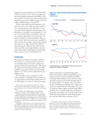 CHAPTER 3  PERSPECTIVES ON GLOBAL REAL INTEREST RATES
	 International Monetary Fund|April 2014	93
inaugurated at the Federal Reserve by Chairman Paul
Volcker on October 6, 1979, which eventually led to
successful disinflation (Bernanke and Mishkin, 1992).
After 1990 the size of monetary policy shocks declined
markedly because the low-inflation regime was by then
solidly established (Figure 3.10, panel 4).33
If there is little doubt that the fluctuations in U.S.
real interest rates in the 1980s were driven mainly by
U.S. monetary policy, it is also clear that U.S. mon-
etary policy shocks explained a substantial part of the
fluctuations in the global rate (excluding the U.S. real
rate) in that decade (Figure 3.10, panel 5). There are
two economic explanations for this result. First, U.S.
monetary shocks have substantial spillover effects on
other countries’ short-term interest rates, especially for
those countries that attempt to stabilize their exchange
rates with the U.S. dollar (October 2013 WEO).34
Second, during the 1980s and early 1990s, central
banks around the world adopted inflation reduction
policies that initially required tighter monetary policy
stances, similar to the U.S. Federal Reserve’s.35
Portfolio Shifts
The hypotheses evaluated so far predict a decline in
the real return on a wide spectrum of assets. How-
ever, although trends in the returns on bonds and
equity were both declining between the 1980s and the
late 1990s, after the bursting of the dot-com bubble
in 2000–01, the equity premium increased sharply
(Figure 3.11).36 There are three explanations for the
divergent trend.
First, the surge in excess saving (that is, current
account surpluses) in emerging market economies led
to a steep increase in their foreign exchange reserves in
the 2000s (Figure 3.12, panel 1), which were invested
33Various authors have attributed a prominent role to better
monetary policy in explaining the reduction in output volatility
(see, among others, Galí and Gambetti, 2009; Nakov and Pescatori,
2010).
34In the 1980s, various inflation-prone countries adopted
exchange rate targeting as a way of finding a nominal anchor.
35Many advanced economies had reduced inflation and inflation
volatility substantially by the early 1990s. Most emerging market
economies substantially reduced inflation between the second half of
the 1990s and the beginning of the 2000s. In an increasing number
of countries, the policy shift was embodied in the adoption of infla-
tion targeting.
36Although the analysis focuses on the United States because of
the availability of longer time series for the equity premium, most
advanced and emerging market economies follow a similar pattern.
U.S. stock market capitalization accounts for more than 35 percent
of global stock market capitalization.
mainly in government or government-guaranteed
fixed-income liabilities. Indeed, foreign holdings of U.S.
Treasury securities increased considerably after 2000,
and foreign official holdings in China and other emerg-
ing market economies accounted for the largest part of
this increase (Figure 3.12, panels 2 and 3). Conversely,
the share of foreign private holdings of U.S. equities and
other assets remained relatively stable (Figure 3.12, panel
4). Empirical evidence suggests that these foreign official
purchases of U.S. Treasuries significantly contributed to
the decline in real interest rates in the first decade of the
2000s (Warnock and Warnock, 2009; Bernanke, Rein-
hart, and Sack, 2004; Beltran and others, 2013).37
37A comparison of previous studies’ estimates of the effects of
purchases on Treasury yields suggests that if foreign official inflows
into U.S. Treasuries were to decrease in a given month by $100
billion, Treasury rates would rise by 46 to 100 basis points in the
short term and by 4 to 20 basis points in the long term (Beltran and
others, 2013).
0
1
2
3
4
5
6
7
8
9
1983 85 87 89 91 93 95 97 99 2001
Figure 3.11. Real Long-Term Interest Rates and Real Returns
on Equity
(Percent a year)
1. 1983–2001
–2
–1
0
1
2
3
4
5
2001 02 03 04 05 06 07 08 09 10 11 12 13
2. 2001–13
Real returns on equity Real long-term interest rates
Sources: Bloomberg, L.P.; Organization for Economic Cooperation and
Development; and IMF staff calculations.
 