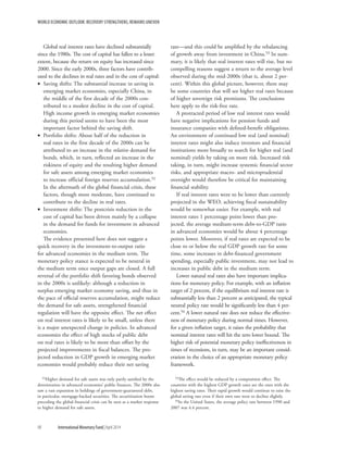 WORLD ECONOMIC OUTLOOK: RECOVERY STRENGTHENS, REMAINS UNEVEN
98	 International Monetary Fund|April 2014
Global real interest rates have declined substantially
since the 1980s. The cost of capital has fallen to a lesser
extent, because the return on equity has increased since
2000. Since the early 2000s, three factors have contrib-
uted to the declines in real rates and in the cost of capital:
•• Saving shifts: The substantial increase in saving in
emerging market economies, especially China, in
the middle of the first decade of the 2000s con-
tributed to a modest decline in the cost of capital.
High income growth in emerging market economies
during this period seems to have been the most
important factor behind the saving shift.
•• Portfolio shifts: About half of the reduction in
real rates in the first decade of the 2000s can be
attributed to an increase in the relative demand for
bonds, which, in turn, reflected an increase in the
riskiness of equity and the resulting higher demand
for safe assets among emerging market economies
to increase official foreign reserves accumulation.52
In the aftermath of the global financial crisis, these
factors, though more moderate, have continued to
contribute to the decline in real rates.
•• Investment shifts: The postcrisis reduction in the
cost of capital has been driven mainly by a collapse
in the demand for funds for investment in advanced
economies.
The evidence presented here does not suggest a
quick recovery in the investment-to-output ratio
for advanced economies in the medium term. The
monetary policy stance is expected to be neutral in
the medium term once output gaps are closed. A full
reversal of the portfolio shift favoring bonds observed
in the 2000s is unlikely: although a reduction in
surplus emerging market economy saving, and thus in
the pace of official reserves accumulation, might reduce
the demand for safe assets, strengthened financial
regulation will have the opposite effect. The net effect
on real interest rates is likely to be small, unless there
is a major unexpected change in policies. In advanced
economies the effect of high stocks of public debt
on real rates is likely to be more than offset by the
projected improvements in fiscal balances. The pro-
jected reduction in GDP growth in emerging market
economies would probably reduce their net saving
52Higher demand for safe assets was only partly satisfied by the
deterioration in advanced economies’ public finances. The 2000s also
saw a vast expansion in holdings of government-guaranteed debt,
in particular, mortgage-backed securities. The securitization boom
preceding the global financial crisis can be seen as a market response
to higher demand for safe assets.
rate—and this could be amplified by the rebalancing
of growth away from investment in China.53 In sum-
mary, it is likely that real interest rates will rise, but no
compelling reasons suggest a return to the average level
observed during the mid-2000s (that is, about 2 per-
cent). Within this global picture, however, there may
be some countries that will see higher real rates because
of higher sovereign risk premiums. The conclusions
here apply to the risk-free rate.
A protracted period of low real interest rates would
have negative implications for pension funds and
insurance companies with defined-benefit obligations.
An environment of continued low real (and nominal)
interest rates might also induce investors and financial
institutions more broadly to search for higher real (and
nominal) yields by taking on more risk. Increased risk
taking, in turn, might increase systemic financial sector
risks, and appropriate macro- and microprudential
oversight would therefore be critical for maintaining
financial stability.
If real interest rates were to be lower than currently
projected in the WEO, achieving fiscal sustainability
would be somewhat easier. For example, with real
interest rates 1 percentage point lower than pro-
jected, the average medium-term debt-to-GDP ratio
in advanced economies would be about 4 percentage
points lower. Moreover, if real rates are expected to be
close to or below the real GDP growth rate for some
time, some increases in debt-financed government
spending, especially public investment, may not lead to
increases in public debt in the medium term.
Lower natural real rates also have important implica-
tions for monetary policy. For example, with an inflation
target of 2 percent, if the equilibrium real interest rate is
substantially less than 2 percent as anticipated, the typical
neutral policy rate would be significantly less than 4 per-
cent.54 A lower natural rate does not reduce the effective-
ness of monetary policy during normal times. However,
for a given inflation target, it raises the probability that
nominal interest rates will hit the zero lower bound. The
higher risk of potential monetary policy ineffectiveness in
times of recessions, in turn, may be an important consid-
eration in the choice of an appropriate monetary policy
framework.
53The effect would be reduced by a composition effect. The
countries with the highest GDP growth rates are the ones with the
highest saving rates. Their rapid growth would continue to raise the
global saving rate even if their own rate were to decline slightly.
54In the United States, the average policy rate between 1990 and
2007 was 4.4 percent.
 