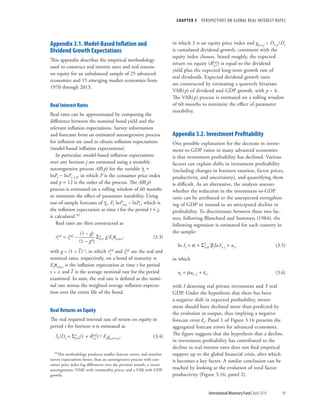 CHAPTER 3  PERSPECTIVES ON GLOBAL REAL INTEREST RATES
	 International Monetary Fund|April 2014	99
Appendix 3.1. Model-Based Inflation and
Dividend Growth Expectations
This appendix describes the empirical methodology
used to construct real interest rates and real returns
on equity for an unbalanced sample of 25 advanced
economies and 15 emerging market economies from
1970 through 2013.
Real Interest Rates
Real rates can be approximated by computing the
difference between the nominal bond yield and the
relevant inflation expectations. Survey information
and forecasts from an estimated autoregressive process
for inflation are used to obtain inflation expectations
(model-based inflation expectations).
In particular, model-based inflation expectations
over any horizon j are estimated using a monthly
autoregressive process AR(p) for the variable gt =
lnPt − lnPt–12, in which P is the consumer price index
and p = 12 is the order of the process. The AR(p)
process is estimated on a rolling window of 60 months
to minimize the effect of parameter instability. Using
out-of-sample forecasts of gt, Et lnPt+j – lnPt, which is
the inflation expectation at time t for the period t + j,
is calculated.55
Real rates are then constructed as
	 (1 – g)
rt
[n] = it
[n] – ——— Sn
i=1 giEtpt,t+i,	(3.3)
	 (1 – gn)
with g = (1 + I
–
)–i, in which rt
[n] and it
[n] are the real and
nominal rates, respectively, on a bond of maturity n;
Etpt,t+i is the inflation expectation at time t for period
t + i; and I
–
is the average nominal rate for the period
examined. In sum, the real rate is defined as the nomi-
nal rate minus the weighted average inflation expecta-
tion over the entire life of the bond.
Real Returns on Equity
The real required internal rate of return on equity in
period t for horizon n is estimated as
St/Dt = Sn
j=0(1 + Re,t
[n])–j Et gt,t+1+j,	(3.4)
55This methodology produces smaller forecast errors, and matches
survey expectations better, than an autoregressive process with con-
sumer price index log differences over the previous month, a vector
autoregression (VAR) with commodity prices, and a VAR with GDP
growth.
in which S is an equity price index and gt,t+j = Dt+j/Dt
is cumulated dividend growth, consistent with the
equity index chosen. Stated roughly, the expected
return on equity (Re,t
[n]) is equal to the dividend
yield plus the expected long-term growth rate of
real dividends. Expected dividend growth rates
are constructed by estimating a quarterly bivariate
VAR(p) of dividend and GDP growth, with p = 4.
The VAR(p) process is estimated on a rolling window
of 60 months to minimize the effect of parameter
instability.
Appendix 3.2. Investment Profitability
One possible explanation for the decrease in invest-
ment-to-GDP ratios in many advanced economies
is that investment profitability has declined. Various
factors can explain shifts in investment profitability
(including changes in business taxation, factor prices,
productivity, and uncertainty), and quantifying them
is difficult. As an alternative, the analysis assesses
whether the reduction in the investment-to-GDP
ratio can be attributed to the unexpected strengthen-
ing of GDP or instead to an anticipated decline in
profitability. To discriminate between these two fac-
tors, following Blanchard and Summers (1984), the
following regression is estimated for each country in
the sample:
ln It = a + S2
i=0 bilnYt–i + ut,	(3.5)
in which
ut = rut–1 + et,	 (3.6)
with I denoting real private investment and Y real
GDP. Under the hypothesis that there has been
a ­negative shift in expected profitability, invest-
ment should have declined more than predicted by
the evolution in output, thus implying a negative
forecast error eˆt. Panel 1 of Figure 3.16 presents the
aggregated forecast errors for advanced economies.
The figure suggests that the hypothesis that a decline
in investment profitability has contributed to the
decline in real interest rates does not find empirical
support up to the global financial crisis, after which
it becomes a key factor. A similar conclusion can be
reached by looking at the evolution of total factor
productivity (Figure 3.16, panel 2).
 