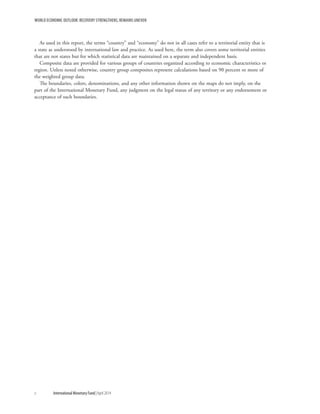 WORLD ECONOMIC OUTLOOK: RECOVERY STRENGTHENS, REMAINS UNEVEN
x	 International Monetary Fund|April 2014
As used in this report, the terms “country” and “economy” do not in all cases refer to a territorial entity that is
a state as understood by international law and practice. As used here, the term also covers some territorial entities
that are not states but for which statistical data are maintained on a separate and independent basis.
Composite data are provided for various groups of countries organized according to economic characteristics or
region. Unless noted otherwise, country group composites represent calculations based on 90 percent or more of
the weighted group data.
The boundaries, colors, denominations, and any other information shown on the maps do not imply, on the
part of the International Monetary Fund, any judgment on the legal status of any territory or any endorsement or
acceptance of such boundaries.
 