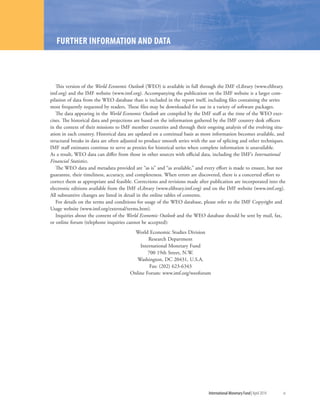 International Monetary Fund|April 2014	 xi
WORLD ECONOMIC OUTLOOK: TENSIONS FROM THE TWO-SPEED RECOVERY
FURTHER INFORMATION AND DATA
This version of the World Economic Outlook (WEO) is available in full through the IMF eLibrary (www.elibrary.
imf.org) and the IMF website (www.imf.org). Accompanying the publication on the IMF website is a larger com-
pilation of data from the WEO database than is included in the report itself, including files containing the series
most frequently requested by readers. These files may be downloaded for use in a variety of software packages.
The data appearing in the World Economic Outlook are compiled by the IMF staff at the time of the WEO exer-
cises. The historical data and projections are based on the information gathered by the IMF country desk officers
in the context of their missions to IMF member countries and through their ongoing analysis of the evolving situ-
ation in each country. Historical data are updated on a continual basis as more information becomes available, and
structural breaks in data are often adjusted to produce smooth series with the use of splicing and other techniques.
IMF staff estimates continue to serve as proxies for historical series when complete information is unavailable.
As a result, WEO data can differ from those in other sources with official data, including the IMF’s International
Financial Statistics.
The WEO data and metadata provided are “as is” and “as available,” and every effort is made to ensure, but not
guarantee, their timeliness, accuracy, and completeness. When errors are discovered, there is a concerted effort to
correct them as appropriate and feasible. Corrections and revisions made after publication are incorporated into the
electronic editions available from the IMF eLibrary (www.elibrary.imf.org) and on the IMF website (www.imf.org).
All substantive changes are listed in detail in the online tables of contents.
For details on the terms and conditions for usage of the WEO database, please refer to the IMF Copyright and
Usage website (www.imf.org/external/terms.htm).
Inquiries about the content of the World Economic Outlook and the WEO database should be sent by mail, fax,
or online forum (telephone inquiries cannot be accepted):
World Economic Studies Division
Research Department
International Monetary Fund
700 19th Street, N.W.
Washington, DC 20431, U.S.A.
Fax: (202) 623-6343
Online Forum: www.imf.org/weoforum
 