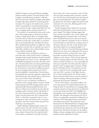 CHAPTER 4  ON THE RECEIVING END?
	 International Monetary Fund|April 2014	115
Similarly, stronger euro area growth boosts emerging
market economies’ growth. Conversely, growth is hurt
by tighter external financing conditions: a 100 basis
point increase in the composite emerging market global
sovereign yield reduces growth by ¼ percentage point
on impact. On average, in the medium term, external
shocks—stemming from external demand, financing
costs, and terms of trade—explain about half of the vari-
ance in emerging market economies’ growth rates.
The incidence of external shocks varies across econo-
mies, with stronger growth in advanced economies
having a stronger growth effect on emerging market
economies that are relatively more exposed to advanced
economies in trade and a weaker effect on economies
that are more financially open. Similarly, the adverse
effects of global financing shocks are higher for emerg-
ing market economies that are typically more prone to
capital flow volatility or have relatively higher current
account deficits and public debt.
External factors have contributed as much as or
more than other, mostly internal, factors in explaining
emerging markets’ growth deviations from the estimated
average growth over the past 15 years—although there is
considerable heterogeneity across time and across econo-
mies. The sharp dip in these economies’ growth during
the global financial crisis was almost fully accounted for
by external factors. Conversely, the pullback in growth
for some emerging market economies since 2012 is
mostly attributable to internal factors. External factors
have generally been much less important compared with
internal factors for some relatively large or closed econo-
mies, such as China, India, and Indonesia.
China is, in fact, an important contributor to
growth for other emerging market economies. China’s
strong expansion provided emerging markets with an
important buffer during the global financial crisis.
However, China’s recent slowdown has also softened
emerging market economies’ growth. Specifically, of
the 2 percentage point decline in average emerging
market economy growth since 2012 compared with
2010–11, China has accounted for close to ½ per-
centage point, other external factors for 1¼ percent-
age points, and other, mostly internal, factors for the
remaining ¼ percentage point.
Finally, although emerging markets’ output and
growth outturns since the crisis have been stronger
than those observed after most previous global reces-
sions, dynamic forecasts from the empirical model
in the analysis, conditional on the path of external
factors, show that in some economies—such as China
and a few large emerging market economies—growth
since 2012 has been systematically lower than expected
given external developments. The persistent dampen-
ing effects from these factors suggest that growth could
remain lower for some time, affecting growth in the
rest of the world as well.
Should emerging markets therefore be concerned
about their growth prospects as the external environ-
ment changes? This chapter’s findings suggest that
these economies are likely to face a more complex and
challenging growth environment than in the period
before the global financial crisis, when most external
factors were supportive of growth. On the one hand, if
external changes are dominated by a strong recovery in
advanced economies, this will, overall, benefit emerg-
ing markets despite the accompanying higher U.S.
interest rates. However, if external financing conditions
tighten by more than can be explained by the recovery
in advanced economies, as observed for some emerg-
ing market economies during the bouts of market
turbulence in the summer of 2013 and the beginning
of 2014, emerging markets will suffer. Moreover, as the
Chinese economy transitions to a more sustainable but
slower pace of growth, this will temporarily weigh on
growth in other emerging market economies. Finally,
growth will decline further if the drag from internal
factors, as observed in some emerging market econo-
mies since 2012, continues. In this light, the prior-
ity is to better understand the role of these internal
factors and assess whether there is scope for policies to
improve emerging market growth prospects, without
generating macroeconomic imbalances.
The rest of the chapter is structured as follows. The
next section presents the empirical framework for ana-
lyzing the effects of external factors on emerging market
economies’ growth and maps those factors’ contributions
over the past decade and a half. It also highlights the
heterogeneity across emerging markets in the incidence
of shocks. The subsequent section discusses the role of
China as an independent external factor, followed by an
assessment of the relationship between external factors
and medium-term growth. The penultimate section
discusses how the relationship between emerging market
economies’ growth and its underlying external and
internal drivers has evolved since the onset of the global
financial crisis. The final section draws on the chapter’s
findings to discuss emerging market economies’ growth
prospects and the implications for policy.
 