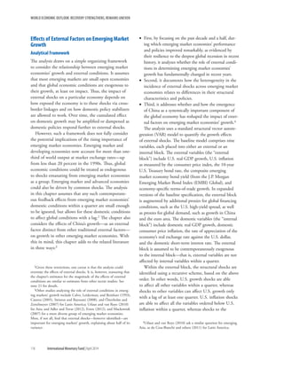 WORLD ECONOMIC OUTLOOK: RECOVERY STRENGTHENS, REMAINS UNEVEN
116	 International Monetary Fund|April 2014
Effects of External Factors on Emerging Market
Growth
Analytical Framework
The analysis draws on a simple organizing framework
to consider the relationship between emerging market
economies’ growth and external conditions. It assumes
that most emerging markets are small open economies
and that global economic conditions are exogenous to
their growth, at least on impact. Thus, the impact of
external shocks on a particular economy depends on
how exposed the economy is to these shocks via cross-
border linkages and on how domestic policy stabilizers
are allowed to work. Over time, the cumulated effect
on domestic growth may be amplified or dampened as
domestic policies respond further to external shocks.
However, such a framework does not fully consider
the potential implications of the rising importance of
emerging market economies. Emerging market and
developing economies now account for more than one-
third of world output at market exchange rates—up
from less than 20 percent in the 1990s. Thus, global
economic conditions could be treated as endogenous
to shocks emanating from emerging market economies
as a group. Emerging market and advanced economies
could also be driven by common shocks. The analysis
in this chapter assumes that any such contemporane-
ous feedback effects from emerging market economies’
domestic conditions within a quarter are small enough
to be ignored, but allows for these domestic conditions
to affect global conditions with a lag.2 The chapter also
considers the effects of China’s growth—as an external
factor distinct from other traditional external factors—
on growth in other emerging market economies. With
this in mind, this chapter adds to the related literature
in three ways:3
2Given these restrictions, one caveat is that the analysis could
overstate the effects of external shocks. It is, however, reassuring that
the chapter’s estimates for the magnitude of the effects of external
conditions are similar to estimates from other recent studies. See
note 21 for details.
3Other studies analyzing the role of external conditions in emerg-
ing markets’ growth include Calvo, Leiderman, and Reinhart (1993),
Canova (2005), Swiston and Bayoumi (2008), and Österholm and
Zettelmeyer (2007) for Latin America; Utlaut and van Roye (2010)
for Asia; and Adler and Tovar (2012), Erten (2012), and Mackowiak
(2007) for a more diverse group of emerging market economies.
Most, if not all, find that external shocks—however identified—are
important for emerging markets’ growth, explaining about half of its
variance.
•• First, by focusing on the past decade and a half, dur-
ing which emerging market economies’ performance
and policies improved remarkably, as evidenced by
their resilience to the deepest global recession in recent
history, it analyzes whether the role of external condi-
tions in determining emerging market economies’
growth has fundamentally changed in recent years.
•• Second, it documents how the heterogeneity in the
incidence of external shocks across emerging market
economies relates to differences in their structural
characteristics and policies.
•• Third, it addresses whether and how the emergence
of China as a systemically important component of
the global economy has reshaped the impact of exter-
nal factors on emerging market economies’ growth.4
The analysis uses a standard structural vector autore-
gression (VAR) model to quantify the growth effects
of external shocks. The baseline model comprises nine
variables, each placed into either an external or an
internal block. The external variables (the “external
block”) include U.S. real GDP growth, U.S. inflation
as measured by the consumer price index, the 10-year
U.S. Treasury bond rate, the composite emerging
market economy bond yield (from the J.P. Morgan
Emerging Market Bond Index (EMBI) Global), and
economy-specific terms-of-trade growth. In expanded
versions of the baseline specification, the external block
is augmented by additional proxies for global financing
conditions, such as the U.S. high-yield spread, as well
as proxies for global demand, such as growth in China
and the euro area. The domestic variables (the “internal
block”) include domestic real GDP growth, domestic
consumer price inflation, the rate of appreciation of the
economy’s real exchange rate against the U.S. dollar,
and the domestic short-term interest rate. The external
block is assumed to be contemporaneously exogenous
to the internal block—that is, external variables are not
affected by internal variables within a quarter.
Within the external block, the structural shocks are
identified using a recursive scheme, based on the above
order. In other words, U.S. growth shocks are able
to affect all other variables within a quarter, whereas
shocks to other variables can affect U.S. growth only
with a lag of at least one quarter. U.S. inflation shocks
are able to affect all the variables ordered below U.S.
inflation within a quarter, whereas shocks to the
4Utlaut and van Roye (2010) ask a similar question for emerging
Asia, as do Cesa-Bianchi and others (2011) for Latin America.
 