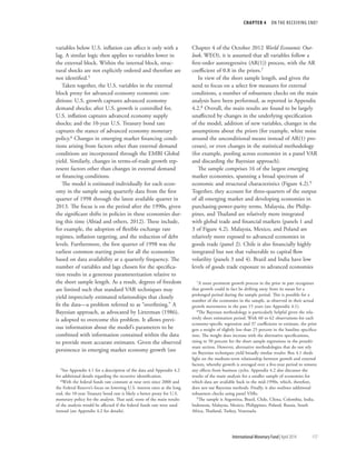 CHAPTER 4  ON THE RECEIVING END?
	 International Monetary Fund|April 2014	117
­variables below U.S. inflation can affect it only with a
lag. A similar logic then applies to variables lower in
the external block. Within the internal block, struc-
tural shocks are not explicitly ordered and therefore are
not identified.5
Taken together, the U.S. variables in the external
block proxy for advanced economy economic con-
ditions: U.S. growth captures advanced economy
demand shocks; after U.S. growth is controlled for,
U.S. inflation captures advanced economy supply
shocks; and the 10-year U.S. Treasury bond rate
captures the stance of advanced economy monetary
policy.6 Changes in emerging market financing condi-
tions arising from factors other than external demand
conditions are incorporated through the EMBI Global
yield. Similarly, changes in terms-of-trade growth rep-
resent factors other than changes in external demand
or financing conditions.
The model is estimated individually for each econ-
omy in the sample using quarterly data from the first
quarter of 1998 through the latest available quarter in
2013. The focus is on the period after the 1990s, given
the significant shifts in policies in these economies dur-
ing this time (Abiad and others, 2012). These include,
for example, the adoption of flexible exchange rate
regimes, inflation targeting, and the reduction of debt
levels. Furthermore, the first quarter of 1998 was the
earliest common starting point for all the economies
based on data availability at a quarterly frequency. The
number of variables and lags chosen for the specifica-
tion results in a generous parameterization relative to
the short sample length. As a result, degrees of freedom
are limited such that standard VAR techniques may
yield imprecisely estimated relationships that closely
fit the data—a problem referred to as “overfitting.” A
Bayesian approach, as advocated by Litterman (1986),
is adopted to overcome this problem. It allows previ-
ous information about the model’s parameters to be
combined with information contained within the data
to provide more accurate estimates. Given the observed
persistence in emerging market economy growth (see
5See Appendix 4.1 for a description of the data and Appendix 4.2
for additional details regarding the recursive identification.
6With the federal funds rate constant at near zero since 2008 and
the Federal Reserve’s focus on lowering U.S. interest rates at the long
end, the 10-year Treasury bond rate is likely a better proxy for U.S.
monetary policy for the analysis. That said, none of the main results
of the analysis would be affected if the federal funds rate were used
instead (see Appendix 4.2 for details).
Chapter 4 of the October 2012 World Economic Out-
look, WEO), it is assumed that all variables follow a
first-order autoregressive (AR(1)) process, with the AR
coefficient of 0.8 in the priors.7
In view of the short sample length, and given the
need to focus on a select few measures for external
conditions, a number of robustness checks on the main
analysis have been performed, as reported in Appendix
4.2.8 Overall, the main results are found to be largely
unaffected by changes in the underlying specification
of the model, addition of new variables, changes in the
assumptions about the priors (for example, white noise
around the unconditional means instead of AR(1) pro-
cesses), or even changes in the statistical methodology
(for example, pooling across economies in a panel VAR
and discarding the Bayesian approach).
The sample comprises 16 of the largest emerging
market economies, spanning a broad spectrum of
economic and structural characteristics (Figure 4.2).9
Together, they account for three-quarters of the output
of all emerging market and developing economies in
purchasing-power-parity terms. Malaysia, the Philip-
pines, and Thailand are relatively more integrated
with global trade and financial markets (panels 1 and
3 of Figure 4.2). Malaysia, Mexico, and Poland are
relatively more exposed to advanced economies in
goods trade (panel 2). Chile is also financially highly
integrated but not that vulnerable to capital flow
volatility (panels 3 and 4). Brazil and India have low
levels of goods trade exposure to advanced economies
7A more persistent growth process in the prior in part recognizes
that growth could in fact be drifting away from its mean for a
prolonged period during the sample period. This is possible for a
number of the economies in the sample, as observed in their actual
growth movements in the past 15 years (see Appendix 4.1).
8The Bayesian methodology is particularly helpful given the rela-
tively short estimation period. With 60 to 62 observations for each
economy-specific regression and 37 coefficients to estimate, the prior
gets a weight of slightly less than 25 percent in the baseline specifica-
tion. The weight does increase with the alternative specifications,
rising to 50 percent for the short sample regressions in the penulti-
mate section. However, alternative methodologies that do not rely
on Bayesian techniques yield broadly similar results: Box 4.1 sheds
light on the medium-term relationship between growth and external
factors, whereby growth is averaged over a five-year period to remove
any effects from business cycles. Appendix 4.2 also discusses the
results of the main analysis for a smaller sample of economies for
which data are available back to the mid-1990s, which, therefore,
does not use Bayesian methods. Finally, it also outlines additional
robustness checks using panel VARs.
9The sample is Argentina, Brazil, Chile, China, Colombia, India,
Indonesia, Malaysia, Mexico, Philippines, Poland, Russia, South
Africa, Thailand, Turkey, Venezuela.
 
